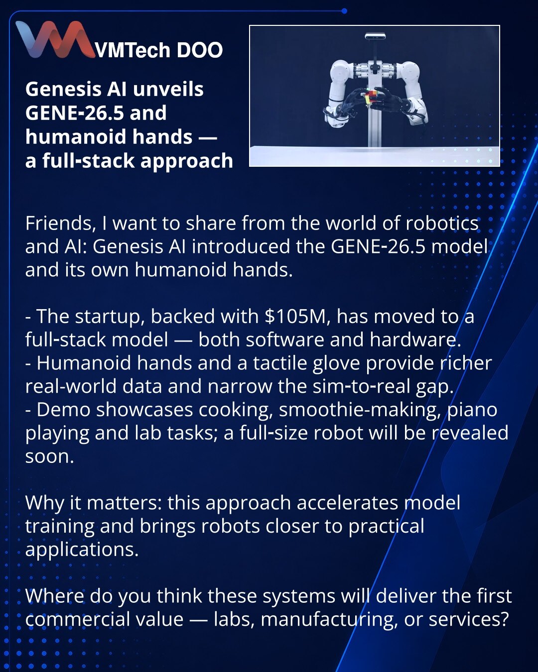 Genesis AI predstavio GENE-26.5 i humanoidne ruke — full‑stack pristup

Dragi prijatelji, želim da podelim iz sveta robotike i AI: Genesis AI predstavio je model GENE-26.5 i sopstvene humanoidne ruke.

- Startap sa $105 miliona prešao je na full‑stack — model i hardver.
- Humanoidne ruke i senzorna rukavica obezbeđuju realističnije podatke i smanjuju jaz između simulacije i stvarnosti.
- U demo prikazima — kuvanje, pravljenje smutija, sviranje klavira i laboratorijske zadatke; uskoro će prikazat