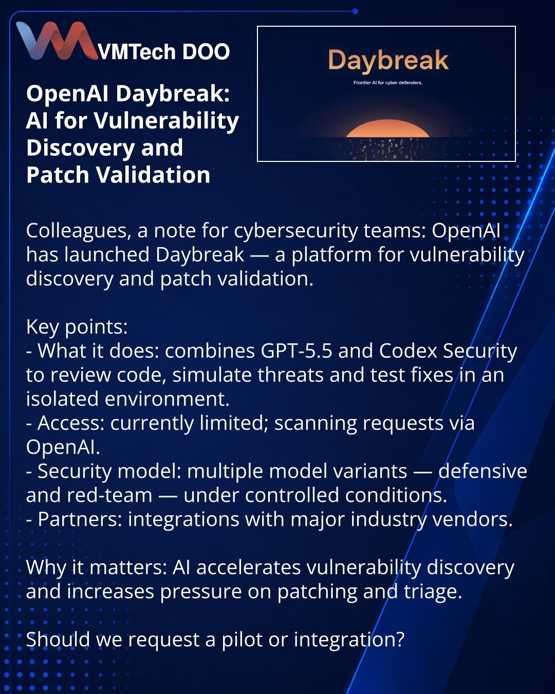 OpenAI Daybreak: AI za otkrivanje ranjivosti i proveru zakrpa

Kolege, skrećem pažnju u oblasti kibernetičke bezbednosti: OpenAI je lansirao Daybreak — platformu za pronalaženje ranjivosti i validaciju zakrpa.

Ključne tačke:
- Šta radi: kombinuje modele GPT-5.5 i Codex Security za pregled koda, modelovanje pretnji i testiranje zakrpa u izolovanom okruženju.
- Pristup: trenutno ograničen; zahtevi za skeniranje preko OpenAI.
- Bezbednost: više verzija modela — za odbranu i za red-team u kontrolis