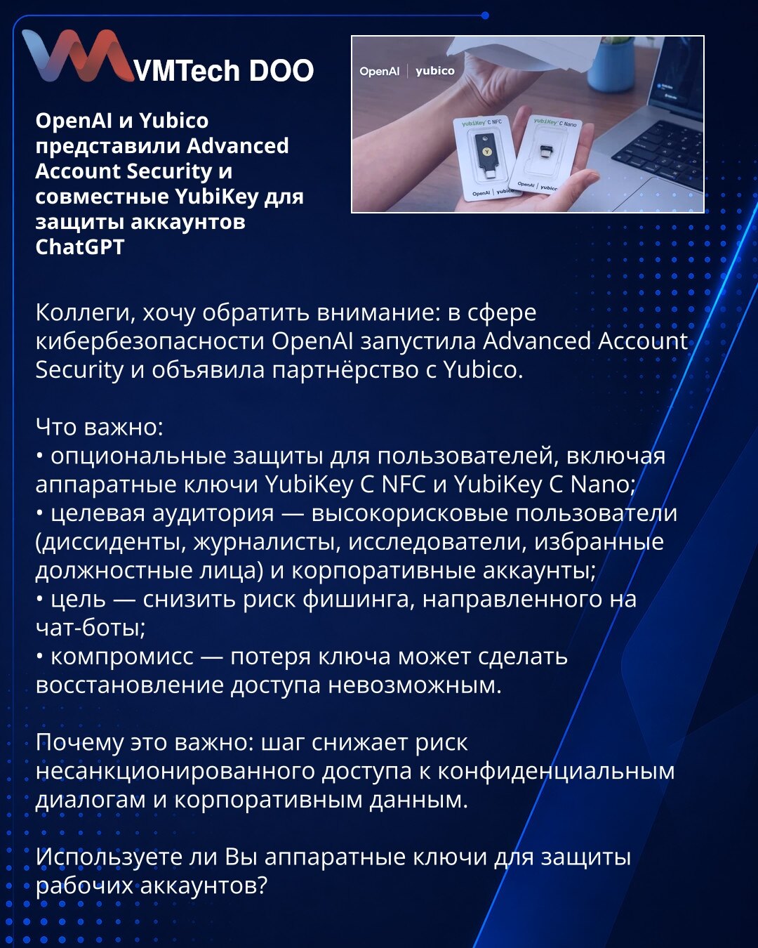 OpenAI i Yubico predstavili Advanced Account Security i zajedničke YubiKey za zaštitu naloga ChatGPT

Kolege, želim da skrenem pažnju: u oblasti sajber bezbednosti OpenAI je pokrenuo Advanced Account Security i objavio partnerstvo sa Yubico.

Šta je važno:
• opciona zaštita za korisnike, uključujući hardverske ključeve YubiKey C NFC i YubiKey C Nano;
• ciljna grupa — korisnici visokog rizika (disidenti, novinari, istraživači, izabrani zvaničnici) i korporativni nalozi;
• cilj je smanjenje rizika