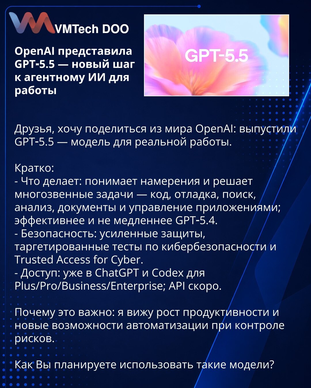 OpenAI predstavio GPT‑5.5 — novi korak ka agentskom AI za rad

Prijatelji, želim da podelim vest iz OpenAI: objavljen je GPT‑5.5 — model za stvaran rad.

Kratko:
- Šta radi: razume namere i rešava višestepene zadatke — kod, debagovanje, pretraga, analiza, dokumenta i upravljanje aplikacijama; efikasniji i ne sporiji od GPT‑5.4.
- Bezbednost: pojačane zaštite, ciljani testovi sajberbezbednosti i Trusted Access for Cyber.
- Dostupnost: već u ChatGPT i Codex za Plus/Pro/Business/Enterprise; API usk