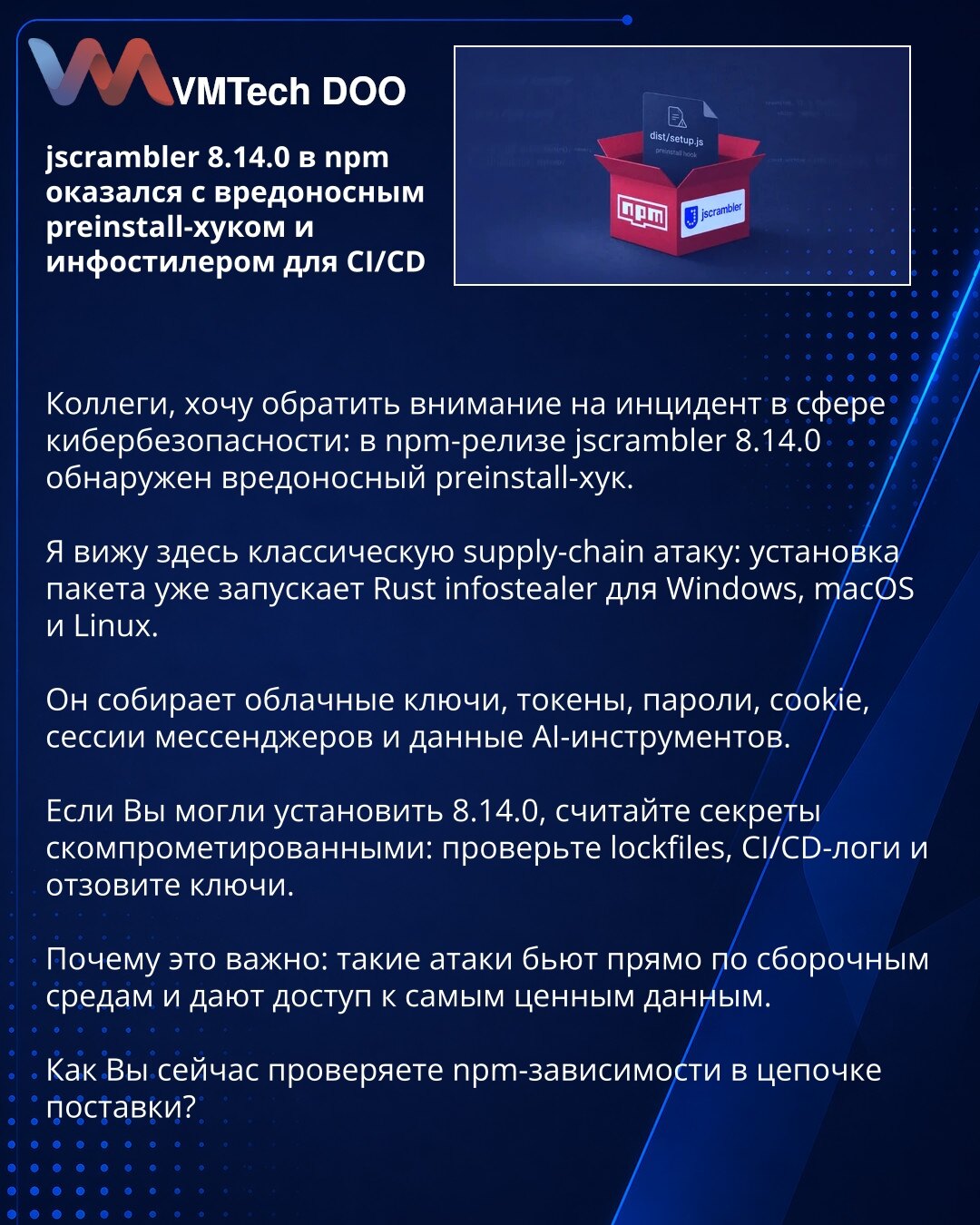 jscrambler 8.14.0 u npm-u sadrži zlonamerni preinstall hook i infostealer za CI/CD

Kolege, želim da skrenem pažnju na incident u oblasti sajber bezbednosti: u npm izdanju jscrambler 8.14.0 otkriven je zlonamerni preinstall hook.

Ovde vidim klasičan napad na lanac snabdevanja: instalacija paketa već pokreće Rust infostealer za Windows, macOS i Linux.

Prikuplja cloud ključeve, tokene, lozinke, kolačiće, sesije glasnika i podatke AI alata.

Ako ste mogli da instalirate 8.14.0, smatrajte da su ta