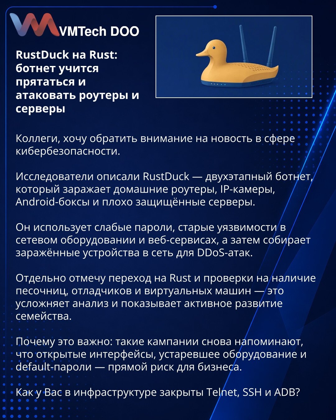 RustDuck na Rust: botnet uči da se skriva i napada rutere i servere

Kolege, želim da skrenem pažnju na vest iz oblasti sajber bezbednosti.

Istraživači su opisali RustDuck — botnet u dve faze, koji inficira kućne rutere, IP kamere, Android box uređaje i loše obezbeđene servere.

Koristi slabe lozinke, stare ranjivosti u mrežnoj opremi i veb-servisima, a zatim okuplja zaražene uređaje u mrežu za DDoS napade.

Posebno ističem prelazak na Rust i provere na prisustvo peskovnika, debagera i virtueln