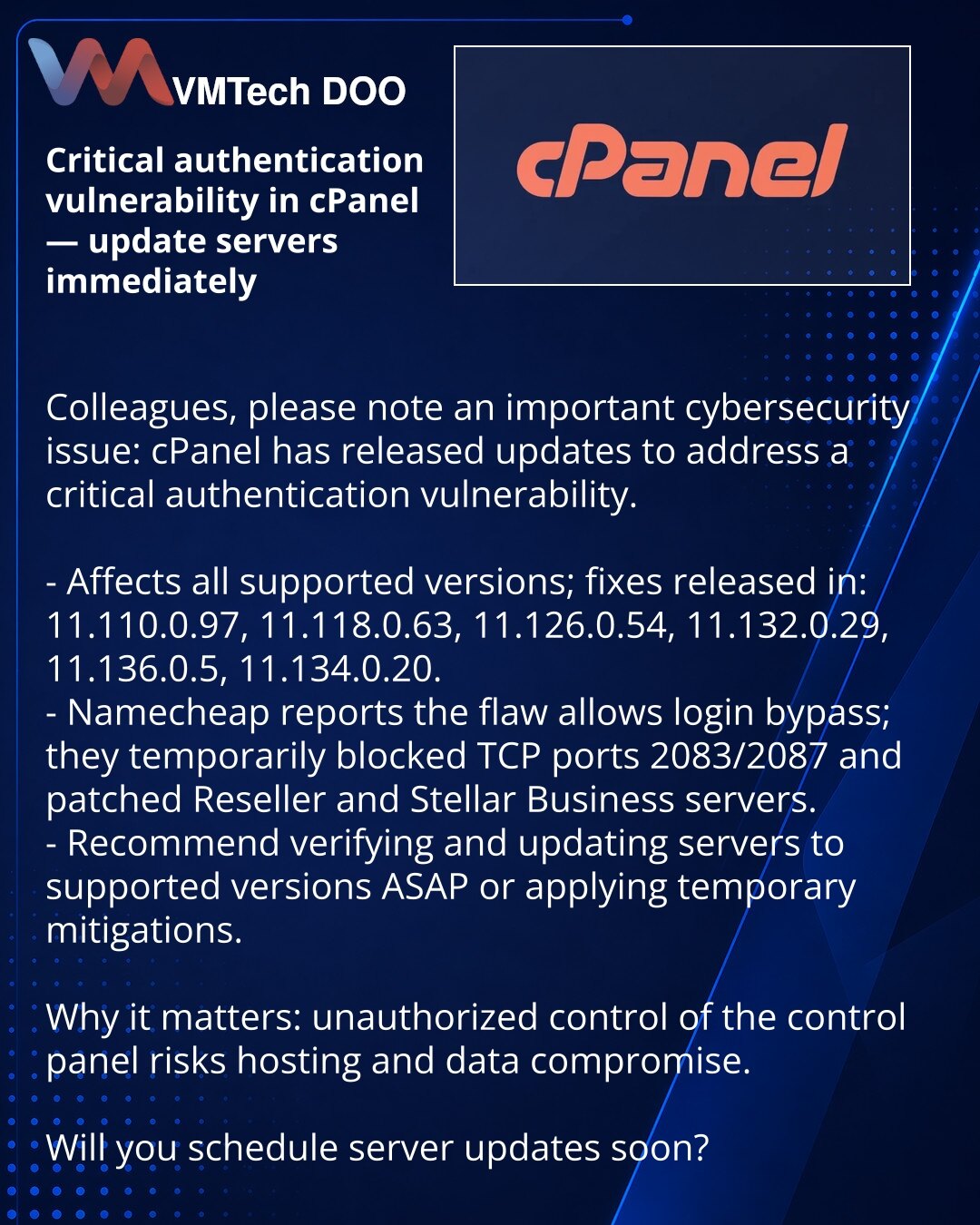 Kritična ranjivost autentifikacije u cPanel — odmah ažurirajte servere

Kolege, želim da skrenem pažnju na bezbednosni problem: cPanel je objavio ispravke koje zatvaraju kritičnu ranjivost autentifikacije.

- Problem utiče na sve podržane verzije; ispravke su dostupne u verzijama: 11.110.0.97, 11.118.0.63, 11.126.0.54, 11.132.0.29, 11.136.0.5, 11.134.0.20.
- Namecheap je potvrdio da ranjivost omogućava zaobilaženje prijave i privremeno je blokirao TCP portove 2083/2087, primenivši zakrpu na Rese