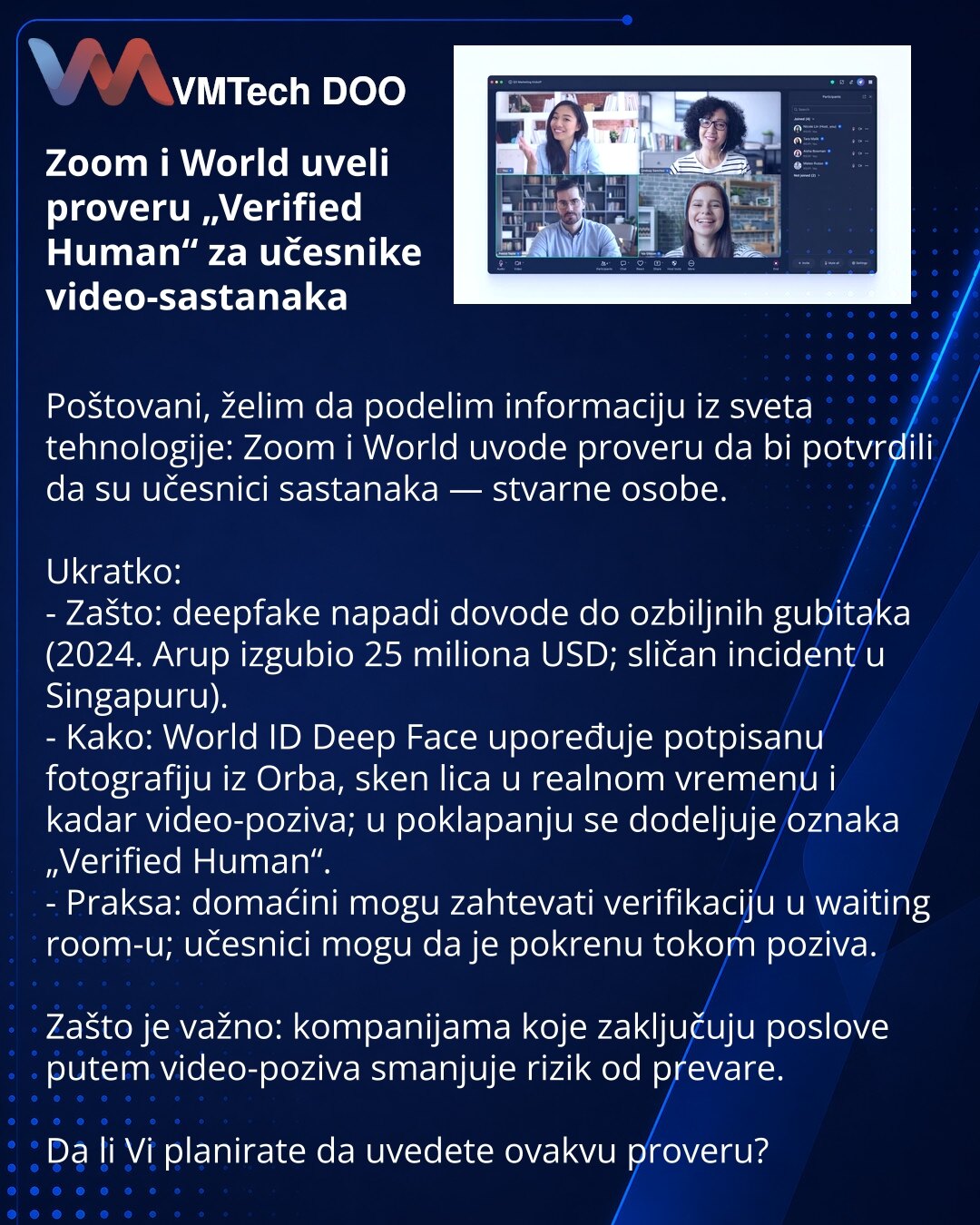 Zoom i World uveli proveru „Verified Human“ za učesnike video-sastanaka

Poštovani, želim da podelim informaciju iz sveta tehnologije: Zoom i World uvode proveru da bi potvrdili da su učesnici sastanaka — stvarne osobe.

Ukratko:
- Zašto: deepfake napadi dovode do ozbiljnih gubitaka (2024. Arup izgubio 25 miliona USD; sličan incident u Singapuru).
- Kako: World ID Deep Face upoređuje potpisanu fotografiju iz Orba, sken lica u realnom vremenu i kadar video-poziva; u poklapanju se dodeljuje oznaka