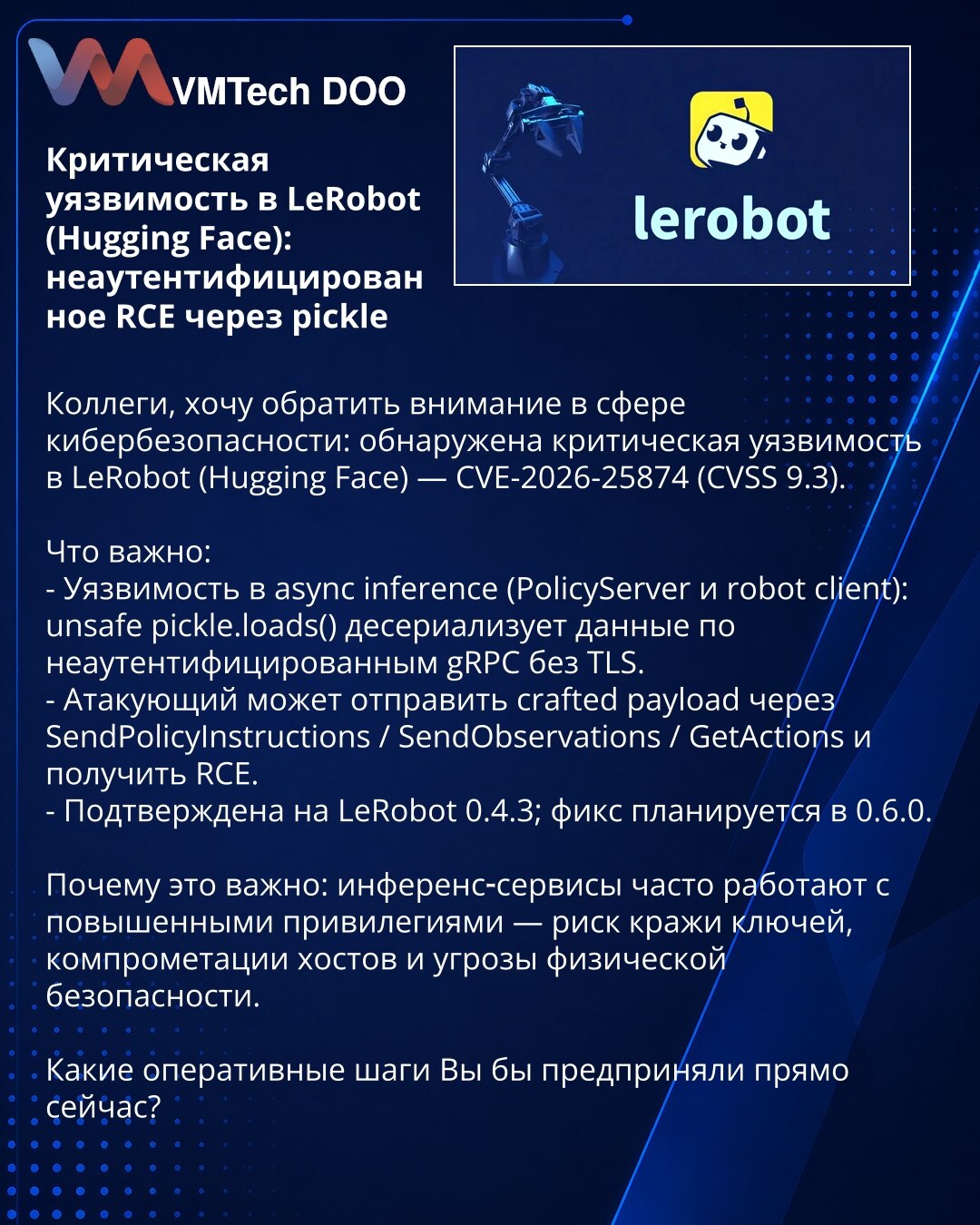 Kritična ranjivost u LeRobotu (Hugging Face): neautentifikovano RCE putem pickle

Kolege, želim skrenuti pažnju u oblasti sajberbezbednosti: otkrivena je kritična ranjivost u LeRobotu (Hugging Face) — CVE-2026-25874 (CVSS 9.3).

Šta je bitno:
- Ranjivost u async inference (PolicyServer i robot client): unsafe pickle.loads() deserializuje podatke primljene preko neautentifikovanih gRPC konekcija bez TLS.
- Napadač može poslati crafted payload putem SendPolicyInstructions / SendObservations / GetA