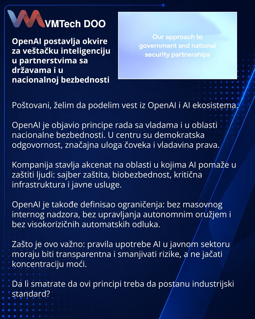 OpenAI postavlja okvire za veštačku inteligenciju u partnerstvima sa državama i u nacionalnoj bezbednosti

Poštovani, želim da podelim vest iz OpenAI i AI ekosistema.

OpenAI je objavio principe rada sa vladama i u oblasti nacionalne bezbednosti. U centru su demokratska odgovornost, značajna uloga čoveka i vladavina prava.

Kompanija stavlja akcenat na oblasti u kojima AI pomaže u zaštiti ljudi: sajber zaštita, biobezbednost, kritična infrastruktura i javne usluge.

OpenAI je takođe definisao og