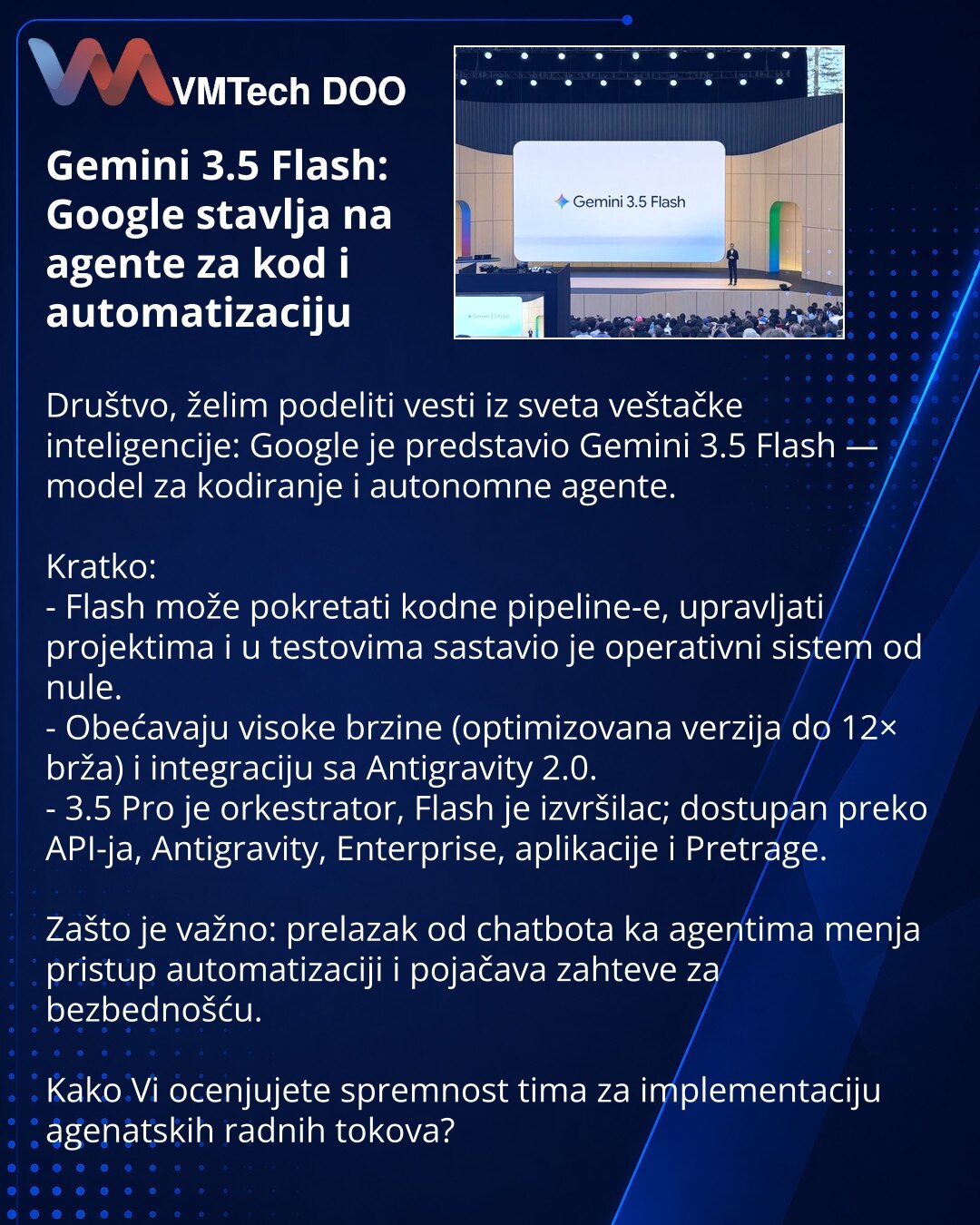 Gemini 3.5 Flash: Google stavlja na agente za kod i automatizaciju

Društvo, želim podeliti vesti iz sveta veštačke inteligencije: Google je predstavio Gemini 3.5 Flash — model za kodiranje i autonomne agente.

Kratko:
- Flash može pokretati kodne pipeline-e, upravljati projektima i u testovima sastavio je operativni sistem od nule.
- Obećavaju visoke brzine (optimizovana verzija do 12× brža) i integraciju sa Antigravity 2.0.
- 3.5 Pro je orkestrator, Flash je izvršilac; dostupan preko API-ja, A