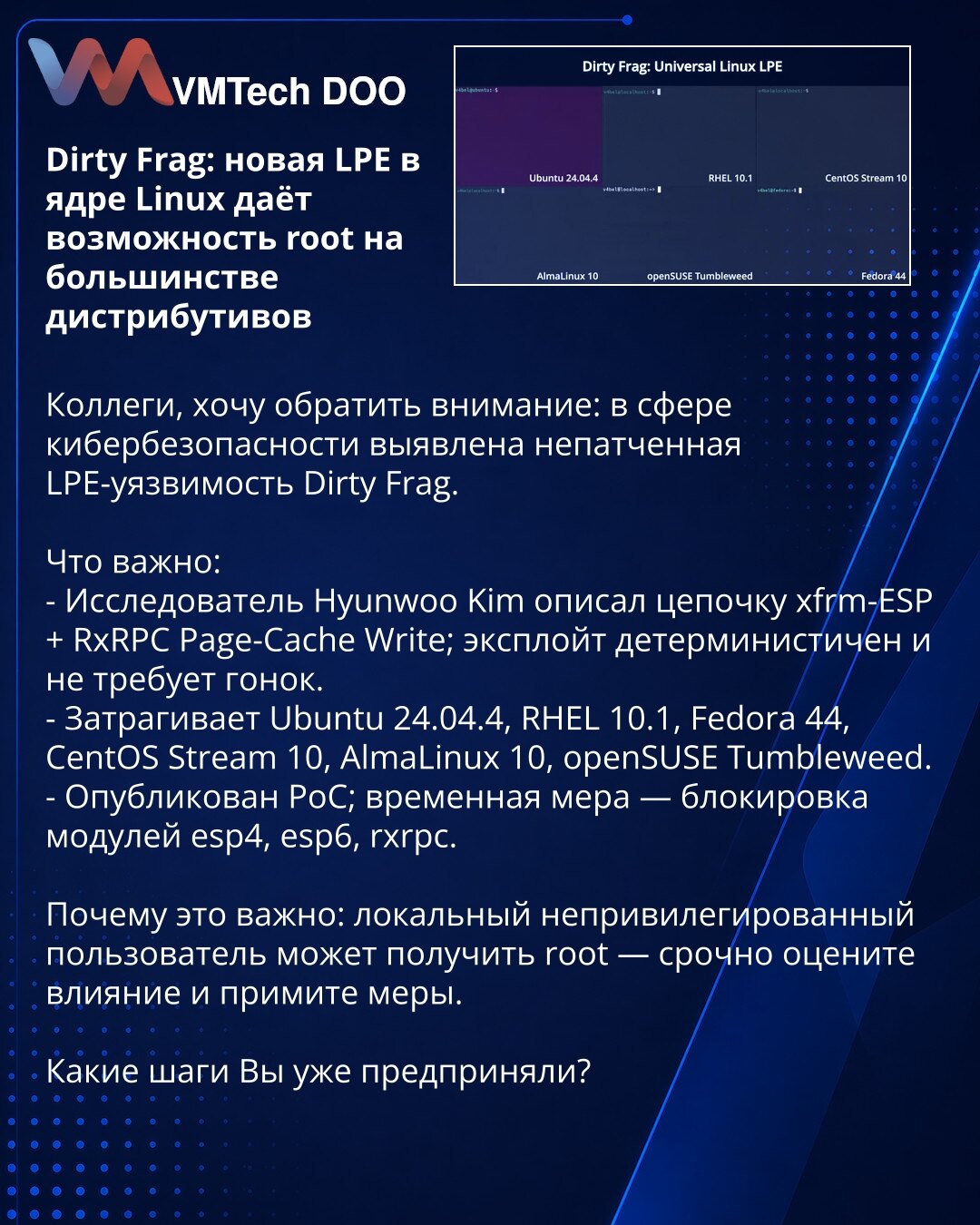 Dirty Frag: nova LPE u Linux kernelu omogućava root na većini distribucija

Kolege, želim skrenuti pažnju: u oblasti kibernetičke bezbednosti otkriven je nezakrpljen LPE propust Dirty Frag.

Šta je važno:
- Istraživač Hyunwoo Kim opisao je lanac xfrm-ESP + RxRPC Page-Cache Write; exploit je deterministički i ne zahteva utrke.
- Pogađa Ubuntu 24.04.4, RHEL 10.1, Fedora 44, CentOS Stream 10, AlmaLinux 10, openSUSE Tumbleweed.
- Objavljen je PoC; privremena mera — blokiranje modula esp4, esp6, rxrp