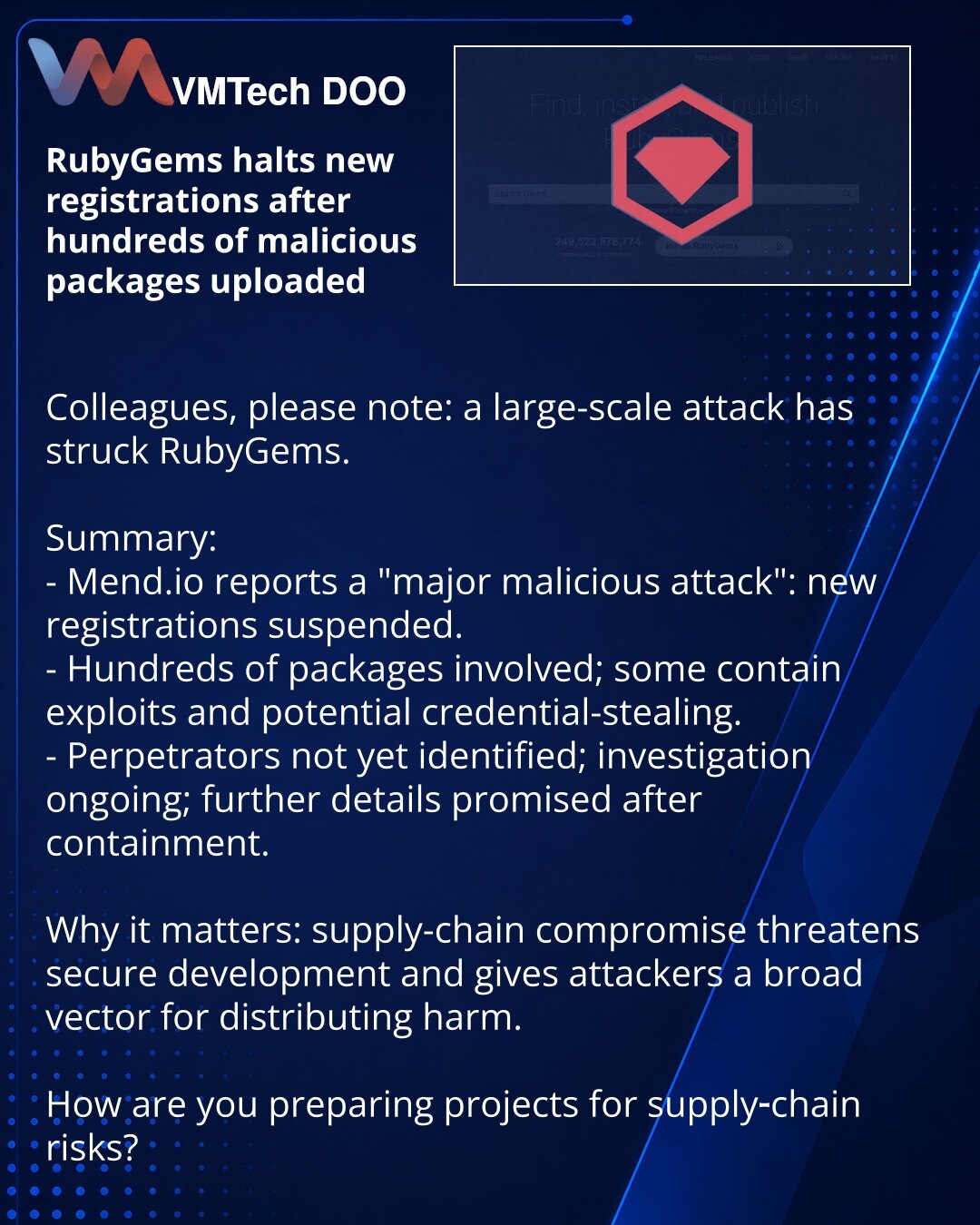 RubyGems obustavio registraciju nakon učitavanja stotina zlonamernih paketa

Kolege, želim da skrenem pažnju: u domenu kiberbezbednosti dogodio se opsežan napad na RubyGems.

Suština:
- Mend.io izveštava o „ozbiljnom malicioznom napadu“: obustavljene su nove registracije.
- Uključene su stotine paketa, neki s eksploitima i mogućom krađom akreditiva.
- Autori napada zasad nisu identifikovani, istraga je u toku; detalji će biti objavljeni nakon lokalizacije incidenta.

Zašto je važno: kompromitaci