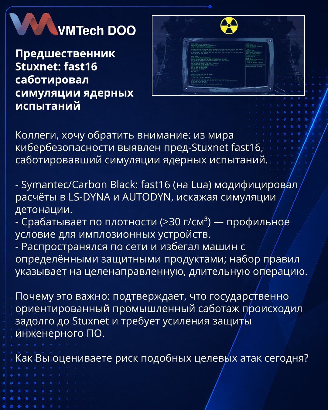 Preteča Stuxneta: fast16 sabotirao simulacije nuklearnih testova

Kolege, želim skrenuti pažnju: iz oblasti sajber bezbednosti identifikovan je pre-Stuxnet fast16, koji je sabotirao simulacije nuklearnih testova.

- Symantec/Carbon Black: fast16 (na Lua) modifikovao je proračune u LS-DYNA i AUTODYN, izobličujući simulacije detonacije.
- Aktivira se prema gustini (>30 g/cm³) — profil uslova za implozivne uređaje.
- Širio se kroz mrežu i izbegavao mašine sa određenim zaštitnim rešenjima; skup prav