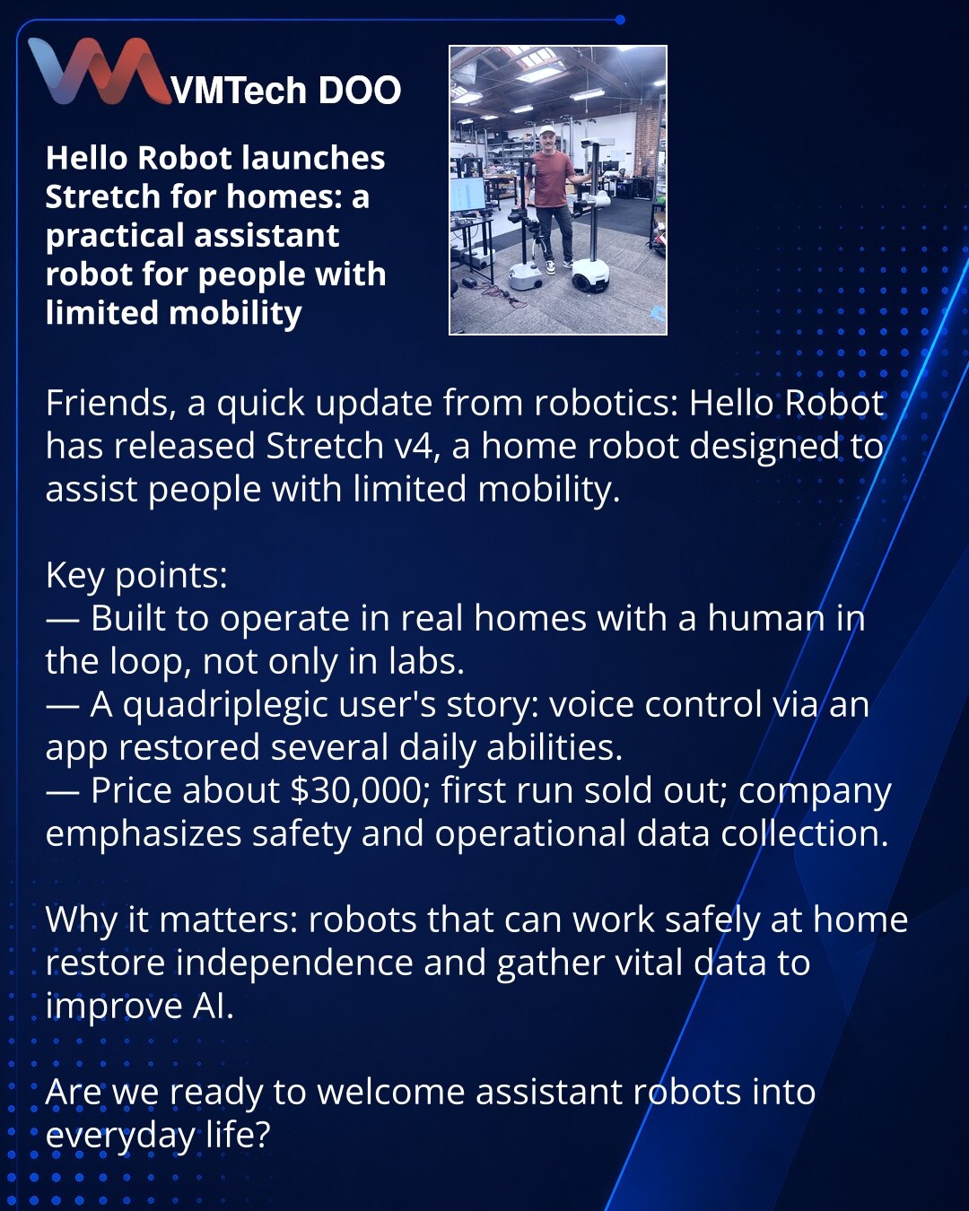 Hello Robot izbacila Stretch za dom: praktičan robotski asistent za osobe sa ograničenom pokretljivošću

Dragi prijatelji, želim da podelim iz sveta robotike: Hello Robot je izbacio četvrtu verziju kućnog robota Stretch.

Ističem najvažnije:
— Stretch je dizajniran za rad u stvarnim domovima uz čoveka u petlji upravljanja, a ne samo u laboratorijama.
— Priča korisnika—kvadriplegičara: glasovno upravljanje preko aplikacije vratilo je niz svakodnevnih veština.
— Cena oko 30.000 USD; prva serija je