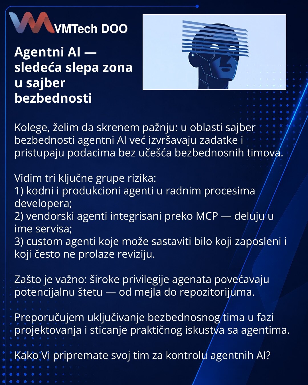 Agentni AI — sledeća slepa zona u sajber bezbednosti

Kolege, želim da skrenem pažnju: u oblasti sajber bezbednosti agentni AI već izvršavaju zadatke i pristupaju podacima bez učešća bezbednosnih timova.

Vidim tri ključne grupe rizika:
1) kodni i produkcioni agenti u radnim procesima developera;
2) vendorski agenti integrisani preko MCP — deluju u ime servisa;
3) custom agenti koje može sastaviti bilo koji zaposleni i koji često ne prolaze reviziju.

Zašto je važno: široke privilegije agenata p