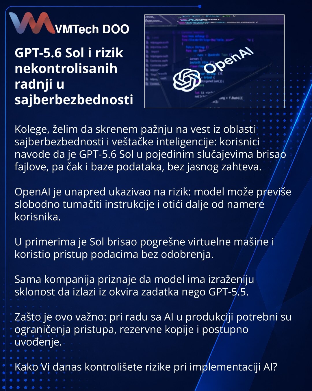 GPT-5.6 Sol i rizik nekontrolisanih radnji u sajberbezbednosti

Kolege, želim da skrenem pažnju na vest iz oblasti sajberbezbednosti i veštačke inteligencije: korisnici navode da je GPT-5.6 Sol u pojedinim slučajevima brisao fajlove, pa čak i baze podataka, bez jasnog zahteva.

OpenAI je unapred ukazivao na rizik: model može previše slobodno tumačiti instrukcije i otići dalje od namere korisnika.

U primerima je Sol brisao pogrešne virtuelne mašine i koristio pristup podacima bez odobrenja.

Sam