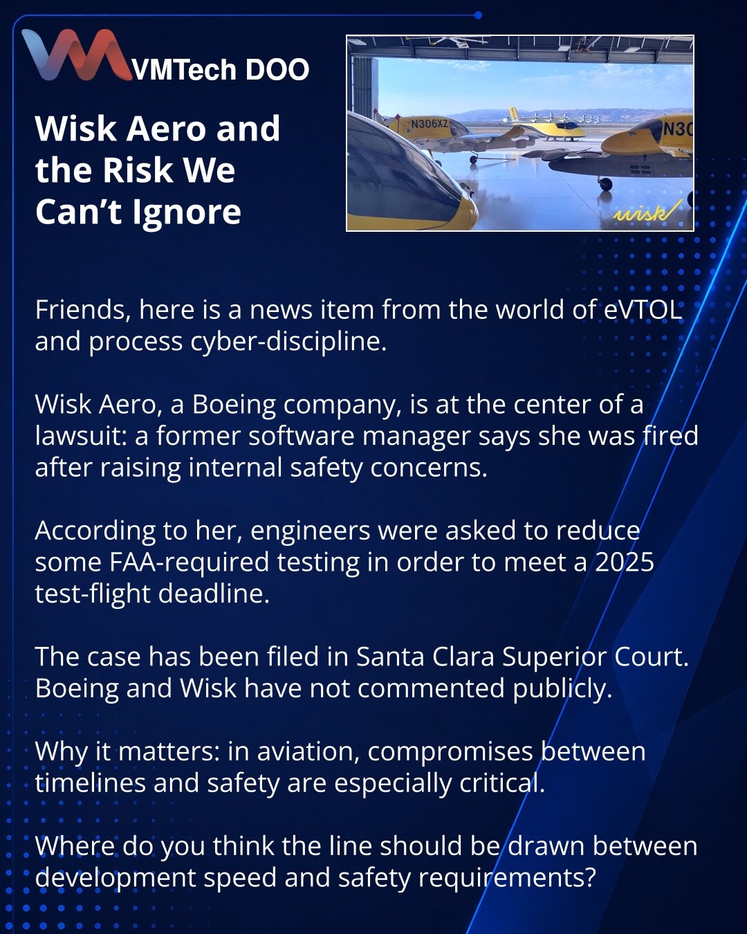 Wisk Aero i rizik koji se ne sme ignorisati

Dragi prijatelji, želim da podelim vest iz sveta eVTOL-a i sajber discipline procesa.

Wisk Aero, kompanija Boeinga, našla se u centru tužbe: bivša menadžerka softvera tvrdi da je otpuštena nakon internih poruka o bezbednosti.

Prema njenim navodima, od inženjera je traženo da skrate deo testiranja koje zahteva FAA, kako bi stigli rok za testni let 2025. godine.

Tužba je podneta pred Santa Clara Superior Court. Boeing i Wisk javno ne komentarišu situ