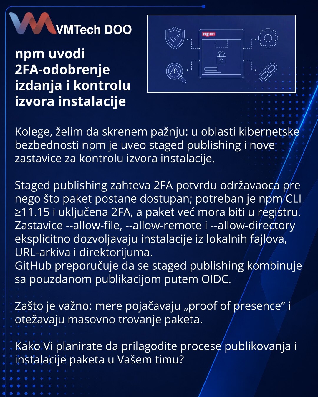 npm uvodi 2FA-odobrenje izdanja i kontrolu izvora instalacije

Kolege, želim da skrenem pažnju: u oblasti kibernetske bezbednosti npm je uveo staged publishing i nove zastavice za kontrolu izvora instalacije.

Staged publishing zahteva 2FA potvrdu održavaoca pre nego što paket postane dostupan; potreban je npm CLI ≥11.15 i uključena 2FA, a paket već mora biti u registru.
Zastavice --allow-file, --allow-remote i --allow-directory eksplicitno dozvoljavaju instalacije iz lokalnih fajlova, URL-arkiv