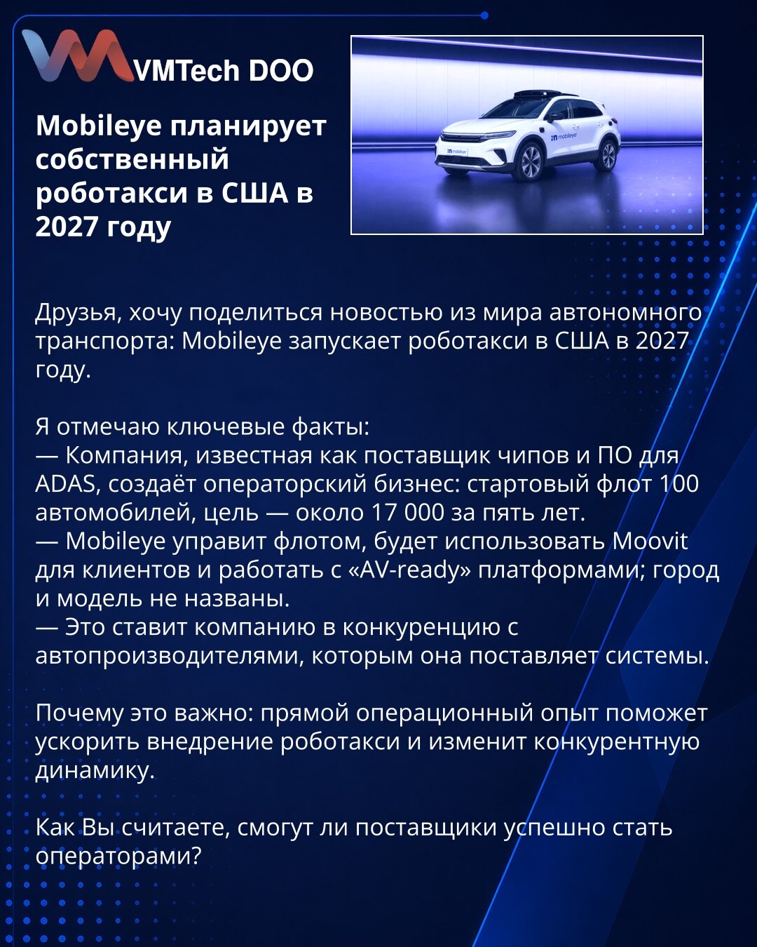 Mobileye planira sopstveni robotaksi u SAD 2027. godine

Poštovani, želim podeliti vest iz sveta autonomnog transporta: Mobileye pokreće robotaksi u SAD 2027. godine.

Ističem ključne činjenice:
— Kompanija, poznata kao dobavljač čipova i softvera za ADAS, osniva operativni biznis: početna flota 100 vozila, cilj — oko 17.000 za pet godina.
— Mobileye će upravljati flotom, koristiti Moovit za korisnike i raditi sa "AV-ready" platformama; grad i model nisu navedeni.
— To stavlja kompaniju u konkur