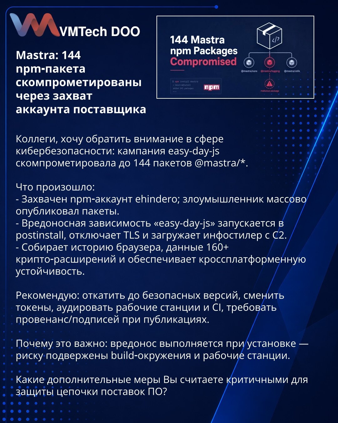 Mastra: 144 npm‑paketa s kompromitovana kroz preuzimanje naloga dobavljača

Kolege, želim da skrenem pažnju u oblasti sajber bezbednosti: paket 'easy-day-js' kompromitovao je do 144 paketa @mastra/*.

Šta se desilo:
- Preuzet npm nalog ehindero; napadač je masovno objavio pakete.
- Maliciozna zavisnost „easy-day-js" pokreće se u postinstall, onemogućava TLS i preuzima infostealer sa C2.
- Prikuplja istoriju pregledača, podatke 160+ kripto-extensions i obezbeđuje cross-platform otpornost.

Prepor