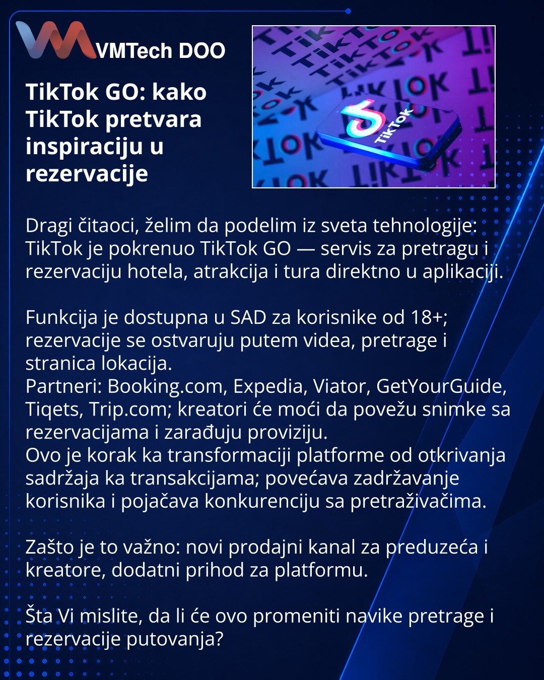 TikTok GO: kako TikTok pretvara inspiraciju u rezervacije

Dragi čitaoci, želim da podelim iz sveta tehnologije: TikTok je pokrenuo TikTok GO — servis za pretragu i rezervaciju hotela, atrakcija i tura direktno u aplikaciji.

Funkcija je dostupna u SAD za korisnike od 18+; rezervacije se ostvaruju putem videa, pretrage i stranica lokacija.
Partneri: Booking.com, Expedia, Viator, GetYourGuide, Tiqets, Trip.com; kreatori će moći da povežu snimke sa rezervacijama i zarađuju proviziju.
Ovo je korak