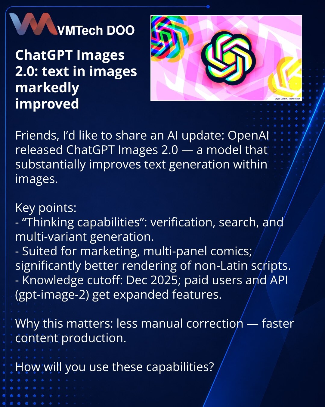 ChatGPT Images 2.0: tekst u slikama postao znatno bolji

Poštovani, želim da podelim novosti iz sveta veštačke inteligencije: OpenAI je predstavio ChatGPT Images 2.0 — model koji značajno poboljšava generisanje teksta na slikama.

Ključne tačke:
- „Thinking capabilities“: provera, pretraga, kreiranje više verzija.
- Pogodno za marketing, višepanelne stripove, bolje renderuje nelatinični tekst.
- Znanje modela je ažurirano do decembra 2025; plaćeni korisnici i API (gpt-image-2) dobijaju proširene