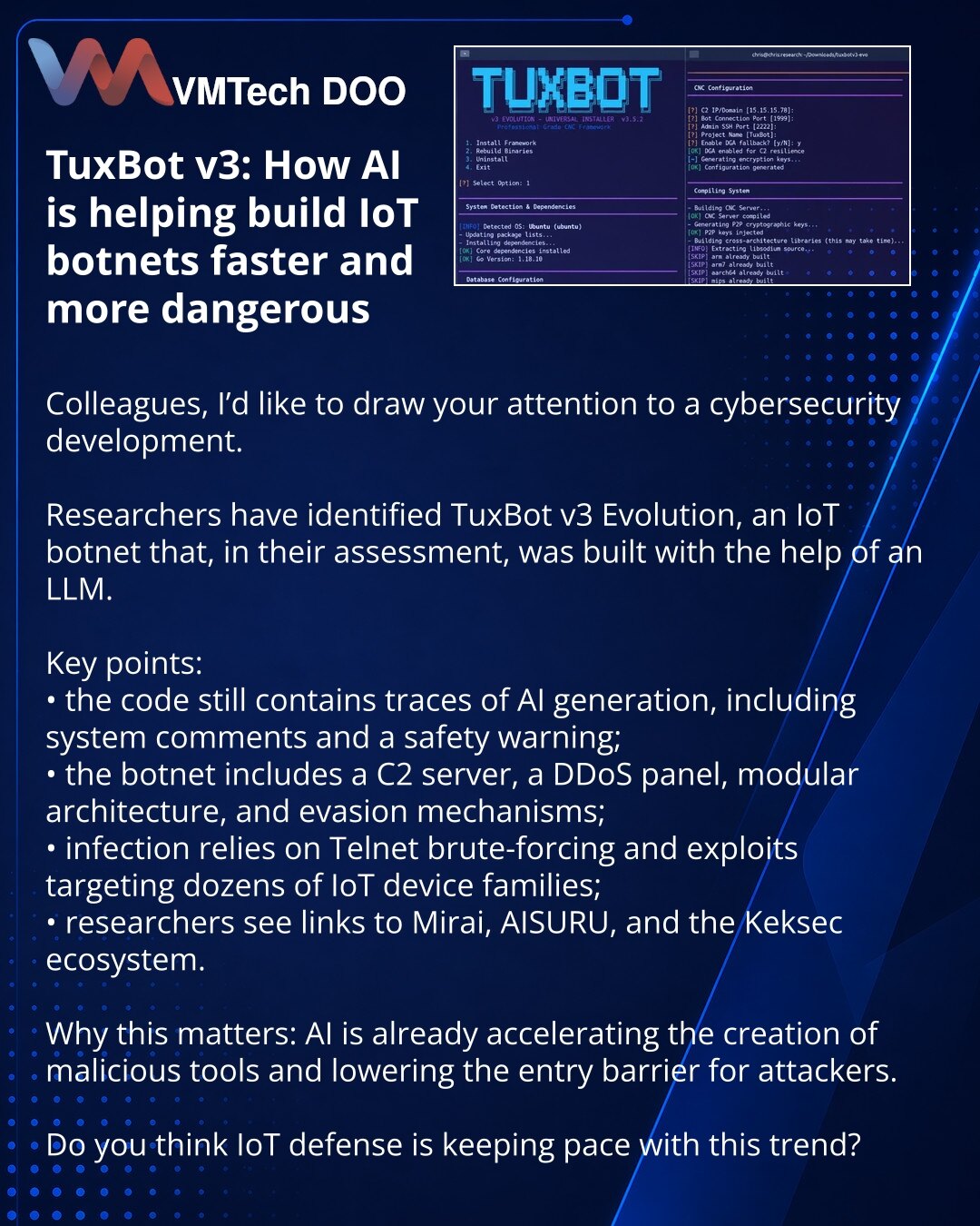 TuxBot v3: kako AI pomaže da se IoT botneti stvaraju brže i opasnije

Kolege, želim da skrenem pažnju na vest iz oblasti sajber bezbednosti.

Istraživači su otkrili TuxBot v3 Evolution — IoT botnet čiji je razvoj, prema njihovoj proceni, koristio LLM.

Važno je:
• u kodu su ostali tragovi AI generacije, uključujući službene komentare i bezbednosno upozorenje;
• botnet uključuje C2 server, DDoS panel, modularnu arhitekturu i mehanizme za zaobilaženje analize;
• za infekciju se koriste Telnet brut