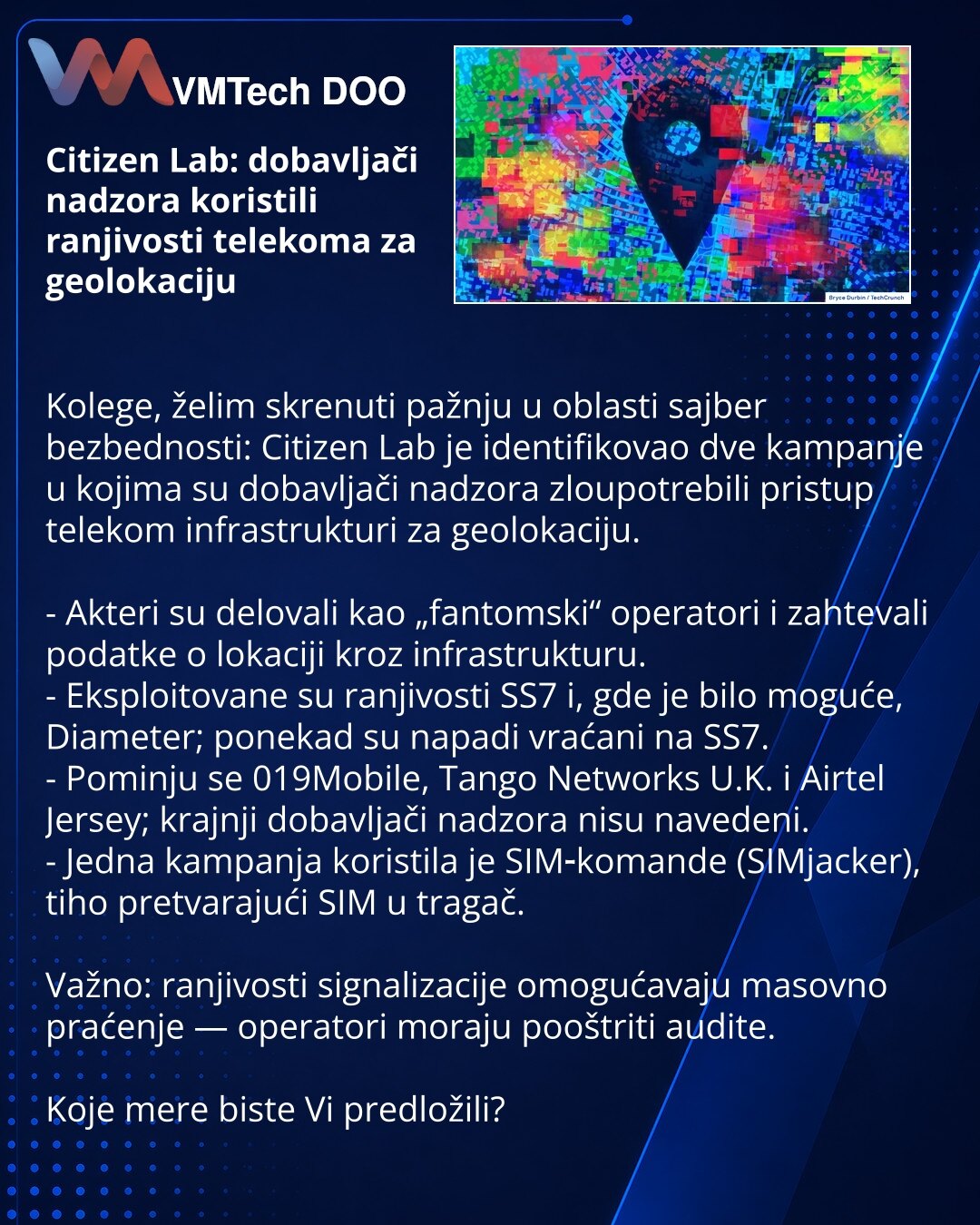 Citizen Lab: dobavljači nadzora koristili ranjivosti telekoma za geolokaciju

Kolege, želim skrenuti pažnju u oblasti sajber bezbednosti: Citizen Lab je identifikovao dve kampanje u kojima su dobavljači nadzora zloupotrebili pristup telekom infrastrukturi za geolokaciju.

- Akteri su delovali kao „fantomski“ operatori i zahtevali podatke o lokaciji kroz infrastrukturu.
- Eksploitovane su ranjivosti SS7 i, gde je bilo moguće, Diameter; ponekad su napadi vraćani na SS7.
- Pominju se 019Mobile, Tan