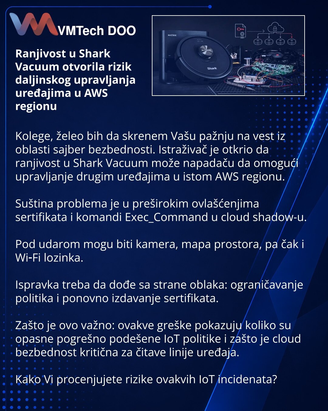 Ranjivost u Shark Vacuum otvorila rizik daljinskog upravljanja uređajima u AWS regionu

Kolege, želeo bih da skrenem Vašu pažnju na vest iz oblasti sajber bezbednosti. Istraživač je otkrio da ranjivost u Shark Vacuum može napadaču da omogući upravljanje drugim uređajima u istom AWS regionu.

Suština problema je u preširokim ovlašćenjima sertifikata i komandi Exec_Command u cloud shadow-u.

Pod udarom mogu biti kamera, mapa prostora, pa čak i Wi‑Fi lozinka.

Ispravka treba da dođe sa strane oblak