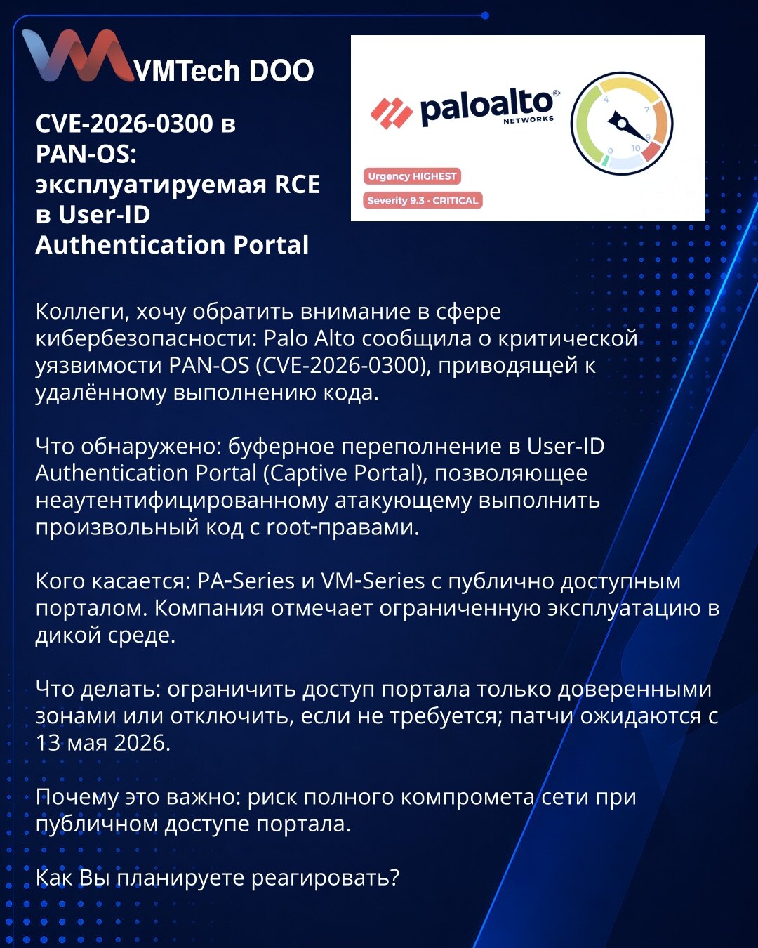 CVE-2026-0300 u PAN‑OS: eksploatisana RCE u User‑ID Authentication Portalu

Kolege, želim da skrenem pažnju u oblasti sajber bezbednosti: Palo Alto je prijavio kritičnu ranjivost u PAN‑OS (CVE‑2026‑0300) koja omogućava daljinsko izvršavanje koda.

Šta je otkriveno: prelivanje bafera u User‑ID Authentication Portalu (Captive Portal) koje omogućava neautentifikovanom napadaču izvršenje proizvoljnog koda sa root privilegijama.

Koga se tiče: PA‑Series i VM‑Series sa javno dostupnim portalom. Kompan