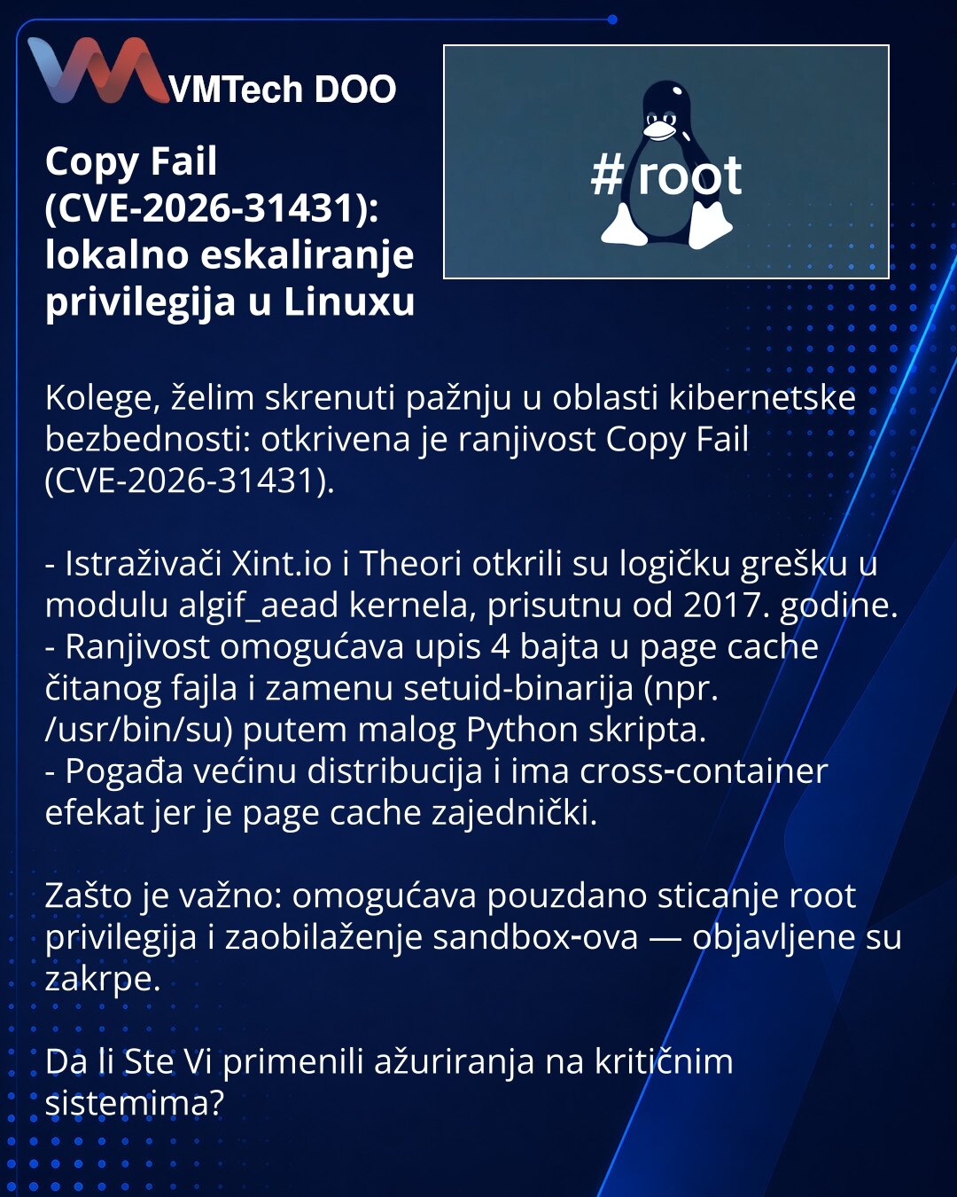 Copy Fail (CVE-2026-31431): lokalno eskaliranje privilegija u Linuxu

Kolege, želim skrenuti pažnju u oblasti kibernetske bezbednosti: otkrivena je ranjivost Copy Fail (CVE-2026-31431).

- Istraživači Xint.io i Theori otkrili su logičku grešku u modulu algif_aead kernela, prisutnu od 2017. godine.
- Ranjivost omogućava upis 4 bajta u page cache čitanog fajla i zamenu setuid-binarija (npr. /usr/bin/su) putem malog Python skripta.
- Pogađa većinu distribucija i ima cross‑container efekat jer je pa