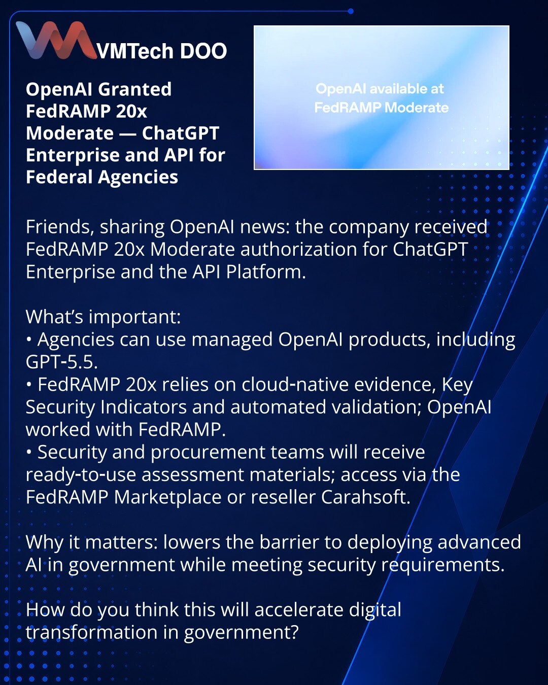 OpenAI dobio FedRAMP 20x Moderate — ChatGPT Enterprise i API za državne organe

Prijatelji, želim podeliti novost iz sveta OpenAI: kompanija je dobila autorizaciju FedRAMP 20x Moderate za ChatGPT Enterprise i API Platform.

Šta je važno:
• Agencije mogu koristiti upravljane OpenAI proizvode, uključujući GPT‑5.5.
• FedRAMP 20x zasniva se na cloud‑native dokazima, Key Security Indicators i automatizovanoj validaciji; OpenAI je sarađivao s FedRAMP‑om.
• Timovi bezbednosti i nabavke dobiće gotovu do