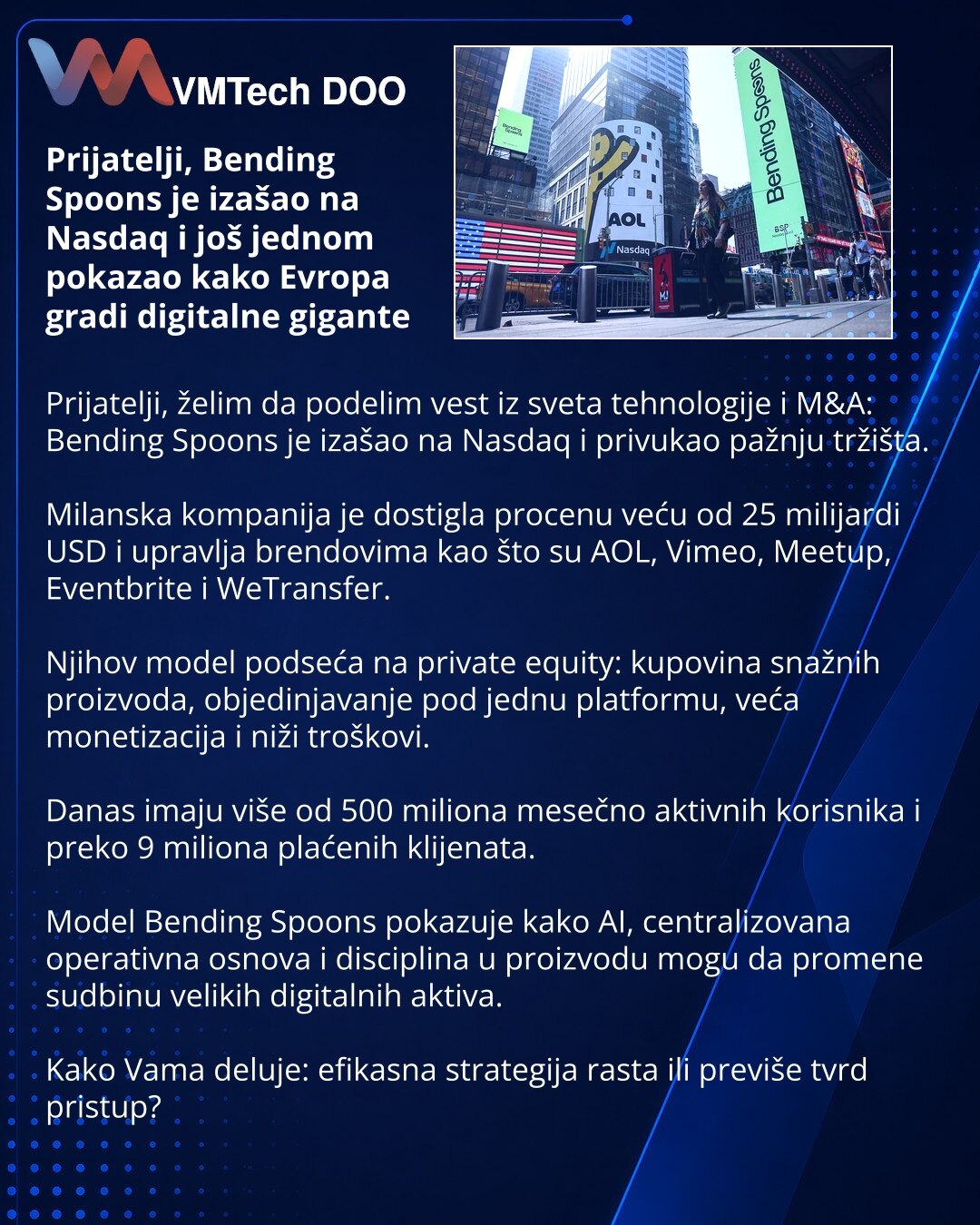 Prijatelji, Bending Spoons je izašao na Nasdaq i još jednom pokazao kako Evropa gradi digitalne gigante

Prijatelji, želim da podelim vest iz sveta tehnologije i M&A: Bending Spoons je izašao na Nasdaq i privukao pažnju tržišta.

Milanska kompanija je dostigla procenu veću od 25 milijardi USD i upravlja brendovima kao što su AOL, Vimeo, Meetup, Eventbrite i WeTransfer.

Njihov model podseća na private equity: kupovina snažnih proizvoda, objedinjavanje pod jednu platformu, veća monetizacija i niž