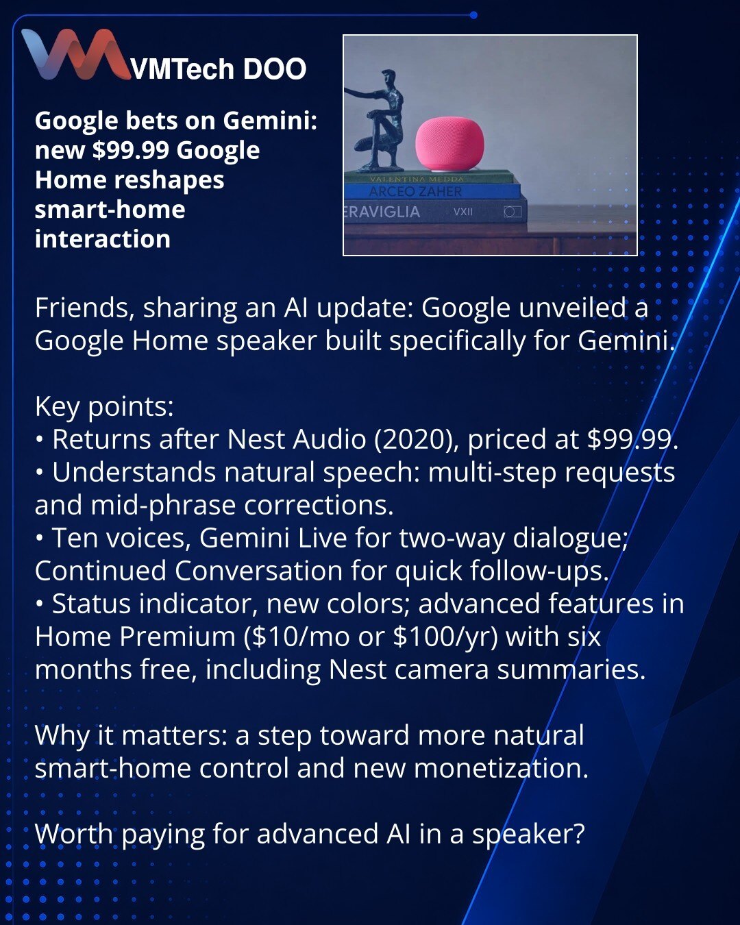 Google ulaže u Gemini: novi Google Home zvučnik od $99.99 menja način upravljanja pametnim domom

Poštovani, želim podeliti novost iz sveta veštačke inteligencije: Google je predstavio Google Home zvučnik, posebno razvijen za Gemini.

Šta je važno:
• Uređaj se vraća posle Nest Audio (2020) i košta $99.99.
• Razume prirodni govor: višestepeni upiti, moguće ispravke tokom fraze.
• 10 glasova i Gemini Live za dvosmerne razgovore; „Continued Conversation“ za brza pojašnjenja.
• Indikator statusa, no
