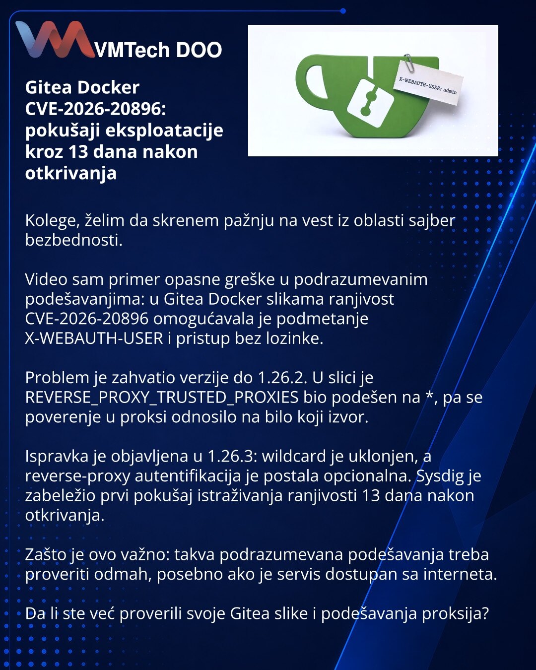 Gitea Docker CVE-2026-20896: pokušaji eksploatacije kroz 13 dana nakon otkrivanja

Kolege, želim da skrenem pažnju na vest iz oblasti sajber bezbednosti.

Video sam primer opasne greške u podrazumevanim podešavanjima: u Gitea Docker slikama ranjivost CVE-2026-20896 omogućavala je podmetanje X-WEBAUTH-USER i pristup bez lozinke.

Problem je zahvatio verzije do 1.26.2. U slici je REVERSE_PROXY_TRUSTED_PROXIES bio podešen na *, pa se poverenje u proksi odnosilo na bilo koji izvor.

Ispravka je obja