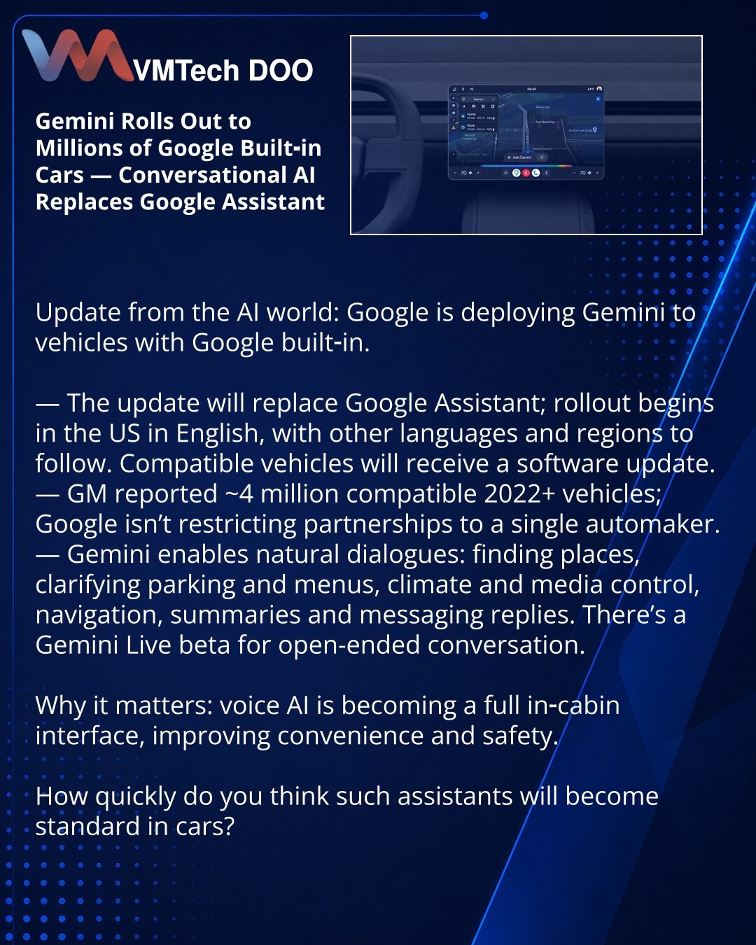 Gemini stiže u milione vozila sa Google built-in — konverzacijski AI umesto Google Assistanta

Poštovani, iz sveta veštačke inteligencije: Google uvodi Gemini u vozila sa Google built-in.

— Ažuriranje zamenjuje Google Assistant; start u SAD na engleskom, kasnije i drugim jezicima i regionima. Kompatibilna vozila dobiće OTA ažuriranje.
— GM navodi oko 4 miliona kompatibilnih vozila (2022+); Google ne ograničava partnere.
— Gemini vodi prirodne dijaloge: pretraga lokacija, pitanja o parkiranju i
