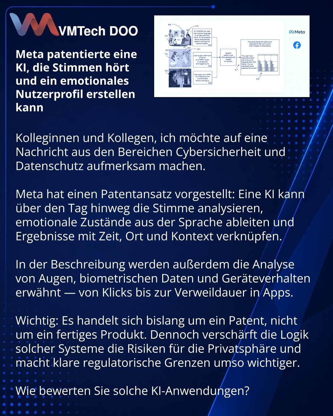 Meta je patentirao AI koji sluša glas i može da gradi emocionalni profil korisnika

Kolege, skrećem pažnju na vest iz oblasti sajber bezbednosti i privatnosti podataka.

Uočio sam Meta patent: AI može da sluša glas tokom dana, prepoznaje emotivno stanje na osnovu govora i čuva rezultate uz vremensku, prostornu i kontekstualnu oznaku.

U opisu se navode i analiza očiju, biometrije i ponašanja na uređaju — od klikova do vremena provedenog u aplikacijama.

Važno je razumeti: ovo je za sada patent,