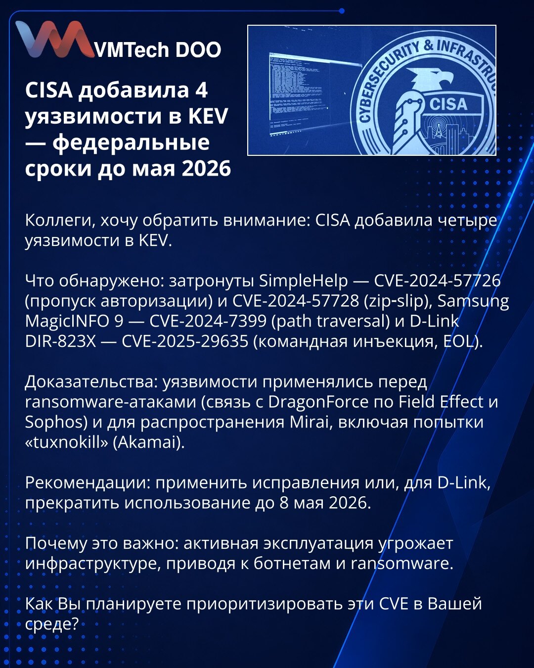 CISA je dodala 4 ranjivosti u KEV — savezni rokovi do maja 2026

Kolege, želim skrenuti pažnju: CISA je dodala četiri ranjivosti u KEV.

Šta je otkriveno: SimpleHelp — CVE-2024-57726 (obilaženje autentifikacije) i CVE-2024-57728 (zip‑slip); Samsung MagicINFO 9 — CVE-2024-7399 (path traversal); D-Link DIR-823X — CVE-2025-29635 (injekcija komandi, EOL).

Dokazi: ranjivosti su korišćene pre ransomware‑napada (veza sa DragonForce prema Field Effect i Sophos) i za širenje Mirai, uključujući pokušaje