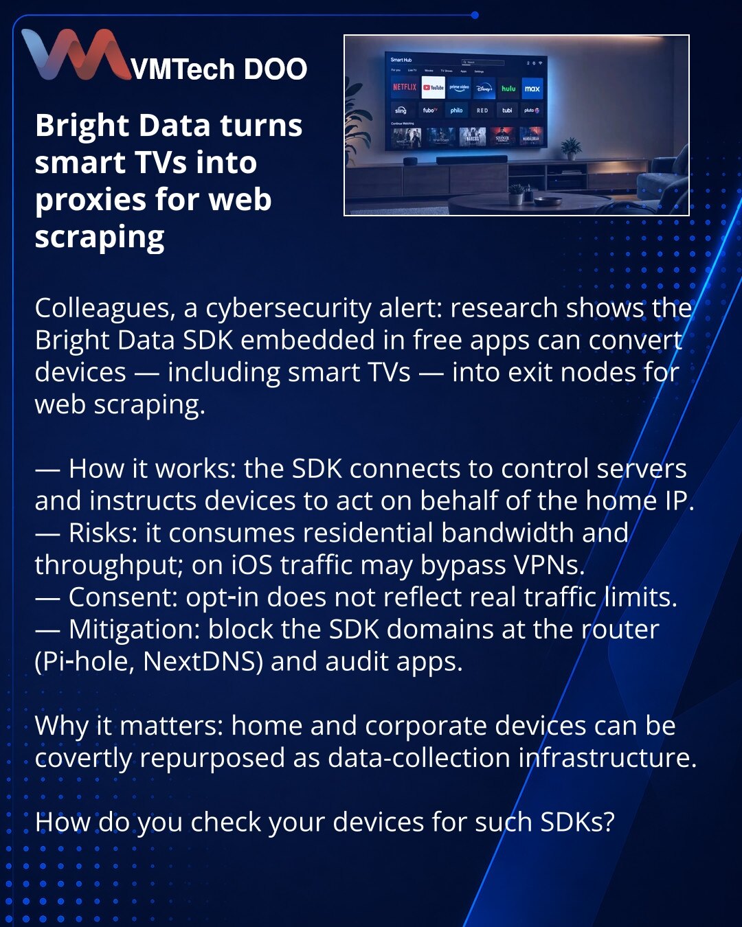 Bright Data pretvara smart‑TV u proxy za web‑skrejping

Poštovane kolege, želim da skrenem pažnju u oblasti sajber bezbednosti: istraživanje je pokazalo da Bright Data SDK u besplatnim aplikacijama može da pretvori uređaje, uključujući smart‑TV, u izlazne čvorove za web‑skrejping.

— Kako funkcioniše: SDK se povezuje sa serverima i daje komande uređajima da deluju u ime kućne IP adrese.
— Rizici: koristi kućni saobraćaj i propusni opseg; na iOS‑u saobraćaj može zaobići VPN.
— Saglasnost: opt‑in
