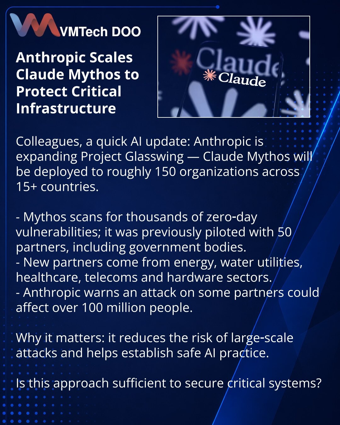 Anthropic širi Claude Mythos radi zaštite kritične infrastrukture

Poštovani, želim da podelim iz sveta veštačke inteligencije: Anthropic proširuje Project Glasswing — Claude Mythos dobiće oko 150 organizacija u više od 15 zemalja.

- Mythos traži na hiljade zero-day ranjivosti; prethodno je testiran sa 50 partnera, uključujući državne organe.
- Novi partneri iz energetike, vodosnabdevanja, zdravstva, telekomunikacija i hardverskog sektora.
- Anthropic upozorava: napad na neke partnere mogao bi