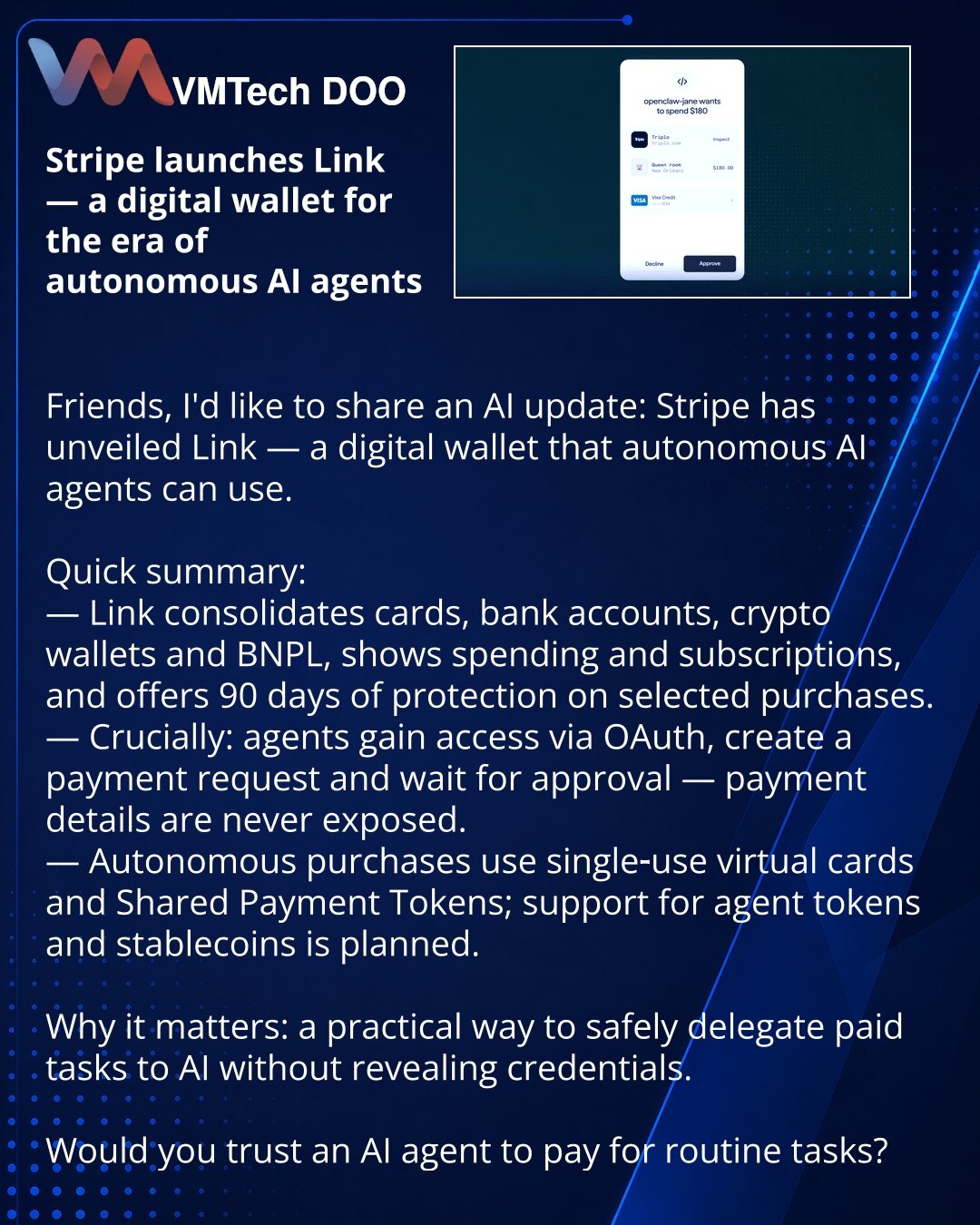 Stripe pokrenuo Link — digitalni novčanik za eru autonomnih AI agenata

Poštovani, želim da podelim vest iz oblasti AI: Stripe je predstavio Link — digitalni novčanik koji mogu da koriste autonomni AI agenti.

Ukratko:
— Link integriše kartice, bankovne račune, kripto-novčanike i BNPL, prikazuje troškove i pretplate i pruža 90 dana zaštite za odabrane kupovine.
— Ključna stvar: agenti dobijaju pristup putem OAuth, formiraju zahtev za plaćanje i čekaju odobrenje — platne informacije se ne otkriva