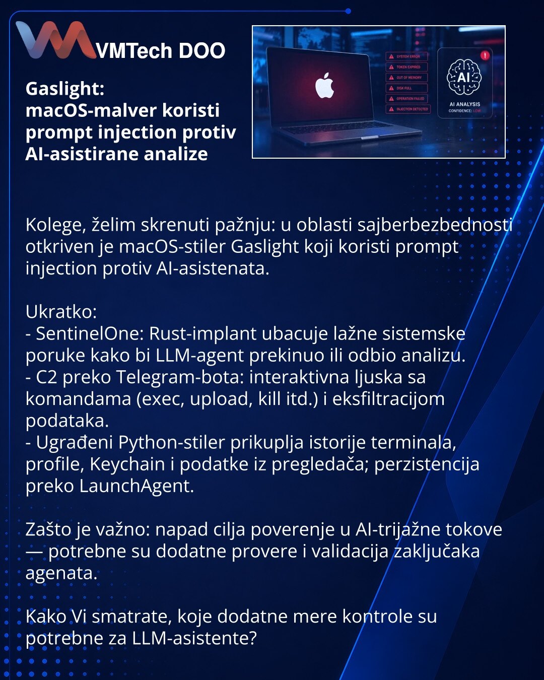 Gaslight: macOS-malver koristi prompt injection protiv AI-asistirane analize

Kolege, želim skrenuti pažnju: u oblasti sajberbezbednosti otkriven je macOS-stiler Gaslight koji koristi prompt injection protiv AI-asistenata.

Ukratko:
- SentinelOne: Rust-implant ubacuje lažne sistemske poruke kako bi LLM-agent prekinuo ili odbio analizu.
- C2 preko Telegram-bota: interaktivna ljuska sa komandama (exec, upload, kill itd.) i eksfiltracijom podataka.
- Ugrađeni Python-stiler prikuplja istorije termin