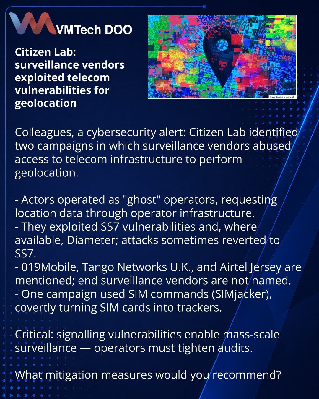 Citizen Lab: dobavljači nadzora koristili ranjivosti telekoma za geolokaciju

Kolege, želim skrenuti pažnju u oblasti sajber bezbednosti: Citizen Lab je identifikovao dve kampanje u kojima su dobavljači nadzora zloupotrebili pristup telekom infrastrukturi za geolokaciju.

- Akteri su delovali kao „fantomski“ operatori i zahtevali podatke o lokaciji kroz infrastrukturu.
- Eksploitovane su ranjivosti SS7 i, gde je bilo moguće, Diameter; ponekad su napadi vraćani na SS7.
- Pominju se 019Mobile, Tan