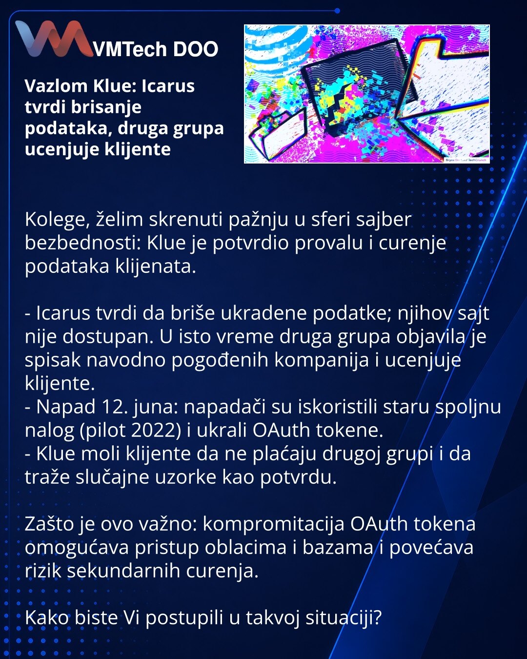 Vazlom Klue: Icarus tvrdi brisanje podataka, druga grupa ucenjuje klijente

Kolege, želim skrenuti pažnju u sferi sajber bezbednosti: Klue je potvrdio provalu i curenje podataka klijenata.

- Icarus tvrdi da briše ukradene podatke; njihov sajt nije dostupan. U isto vreme druga grupa objavila je spisak navodno pogođenih kompanija i ucenjuje klijente.
- Napad 12. juna: napadači su iskoristili staru spoljnu nalog (pilot 2022) i ukrali OAuth tokene.
- Klue moli klijente da ne plaćaju drugoj grupi i