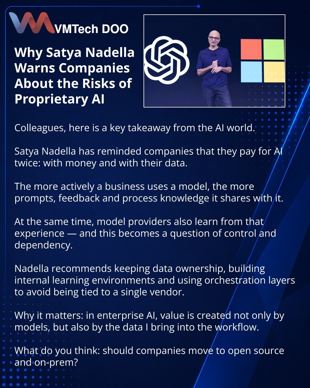 Zašto Satya Nadella upozorava kompanije na rizike proprietary AI

Prijatelji, želim da podelim važnu misao iz sveta AI-ja.

Satya Nadella je podsetio da kompanije za AI plaćaju dvaput: novcem i svojim podacima.

Što poslovanje aktivnije koristi model, to mu više predaje promptove, feedback i znanja o procesima.

Pri tome i dobavljači modela uče iz tog iskustva — i tu već nastaju pitanja kontrole i zavisnosti.

Nadella predlaže da se zadrži vlasništvo nad podacima, grade sopstvena learning okruže