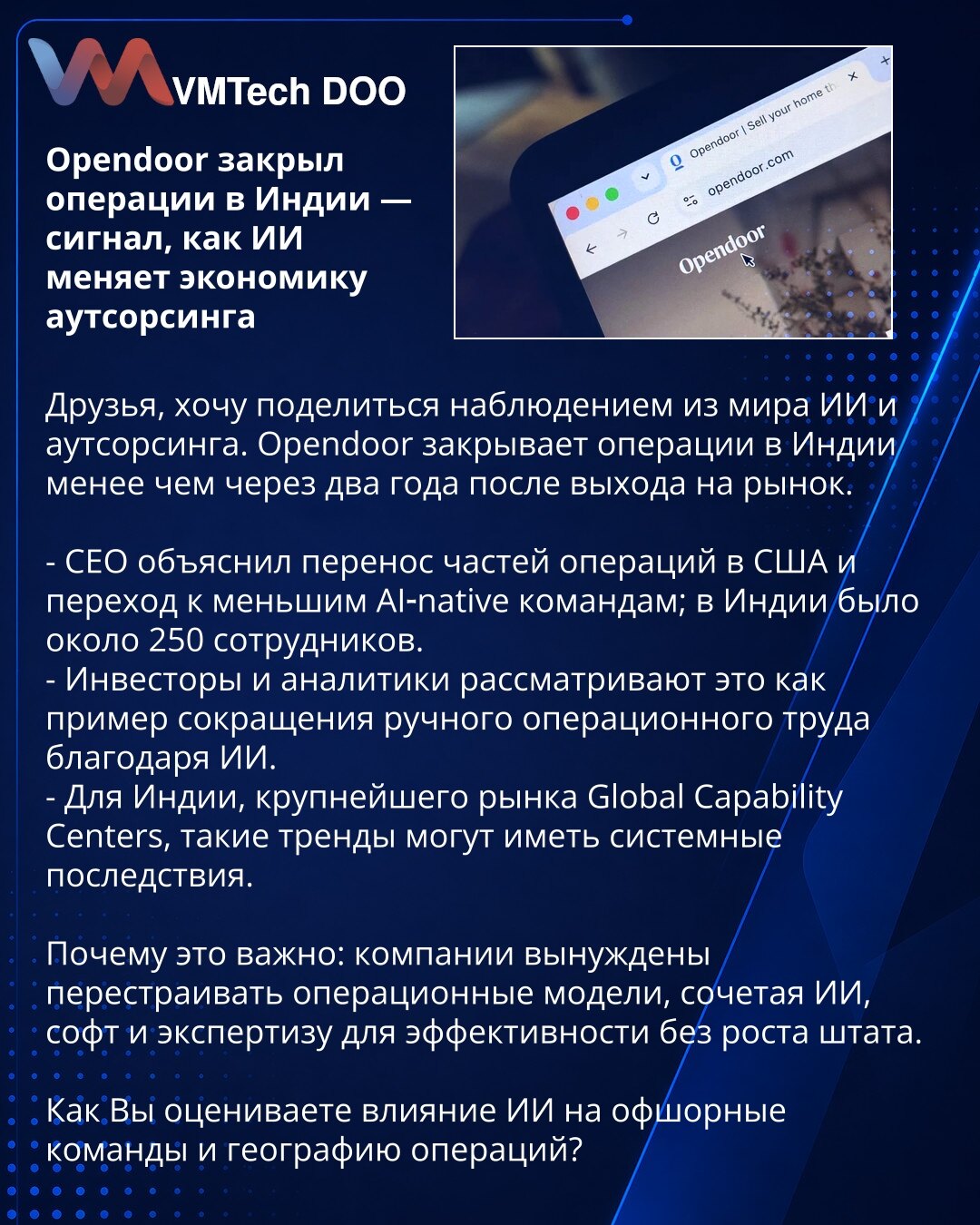 Opendoor zatvorio operacije u Indiji — signal kako AI menja ekonomiju outsourcinga

Prijatelji, želim podeliti zapažanje iz sveta AI i outsourcinga. Opendoor zatvara operacije u Indiji manje od dve godine nakon ulaska na tržište.

- CEO je objasnio premeštanje delova operacija u SAD i prelazak na manje AI-native timove; u Indiji je bilo oko 250 zaposlenih.
- Investitori i analitičari vide ovo kao primer smanjenja ručnog operativnog rada zahvaljujući AI.
- Za Indiju, najveće tržište Global Capabi