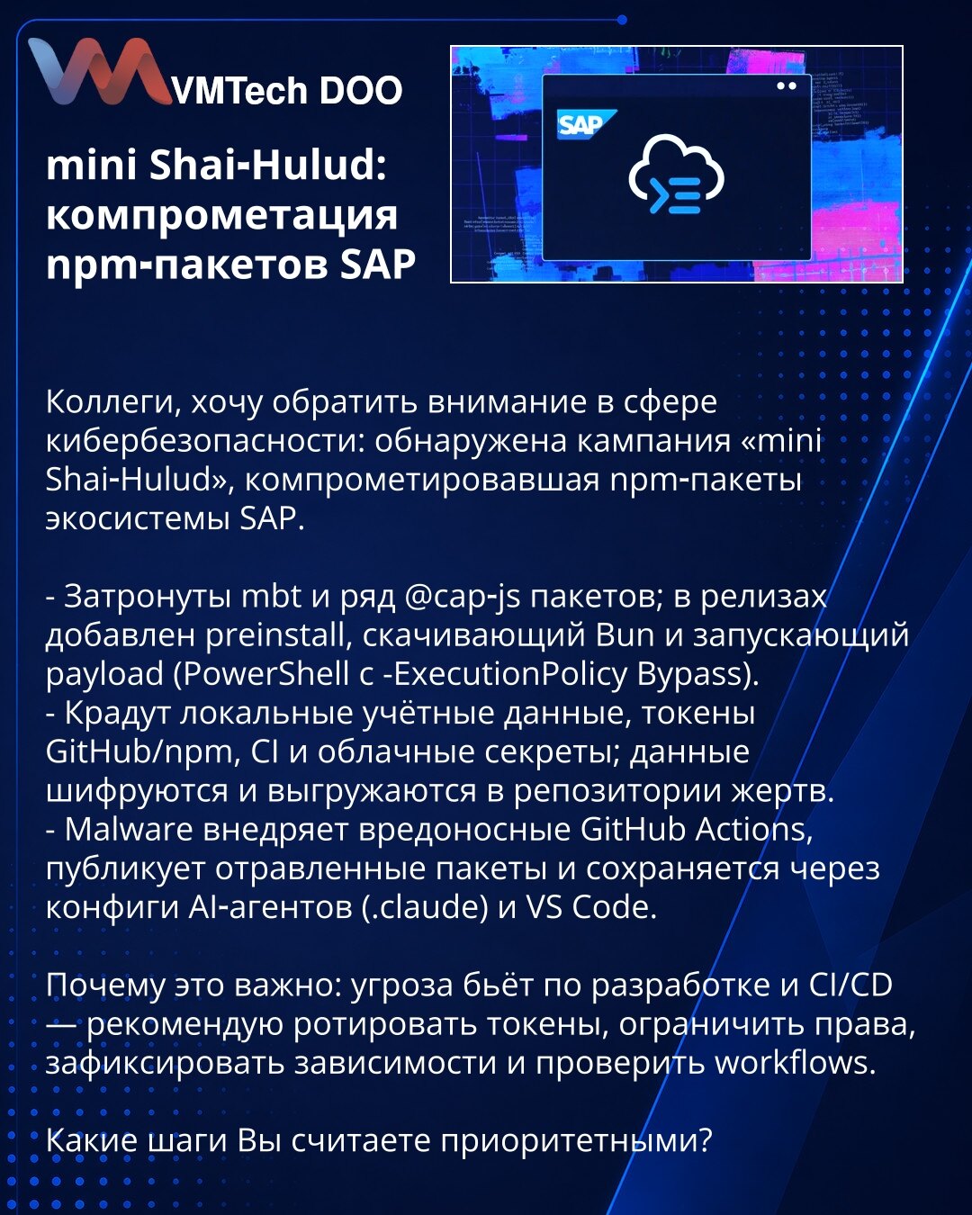 mini Shai‑Hulud: kompromitacija npm‑paketa SAP

Kollege, želim da skrenem pažnju u oblasti sajber bezbednosti: otkrivena kampanja „mini Shai‑Hulud“ koja je kompromitovala npm‑pakete u SAP ekosistemu.

- Pogođeni su mbt i niz @cap‑js paketa; u izdanjima je dodat preinstall koji preuzima Bun i pokreće payload (PowerShell sa -ExecutionPolicy Bypass).
- Kradu lokalne akreditive, GitHub/npm tokene, CI i oblačne tajne; podaci se šifruju i otpremaju u repozitorijume žrtava.
- Malver ubacuje zlonamerne