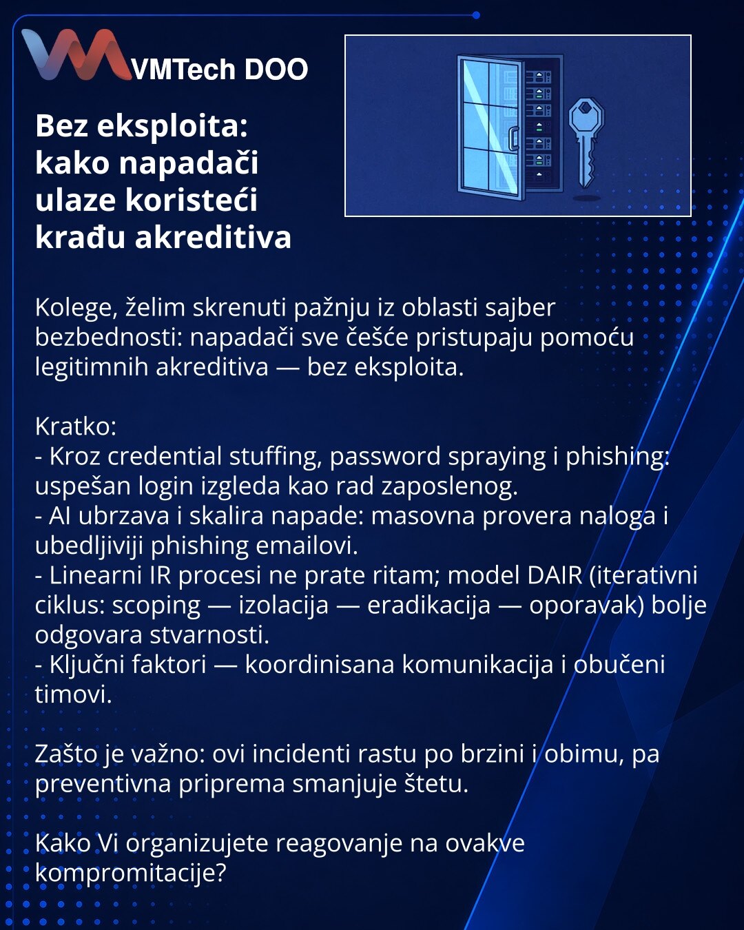 Bez eksploita: kako napadači ulaze koristeći krađu akreditiva

Kolege, želim skrenuti pažnju iz oblasti sajber bezbednosti: napadači sve češće pristupaju pomoću legitimnih akreditiva — bez eksploita.

Kratko:
- Kroz credential stuffing, password spraying i phishing: uspešan login izgleda kao rad zaposlenog.
- AI ubrzava i skalira napade: masovna provera naloga i ubedljiviji phishing emailovi.
- Linearni IR procesi ne prate ritam; model DAIR (iterativni ciklus: scoping — izolacija — eradikacija —