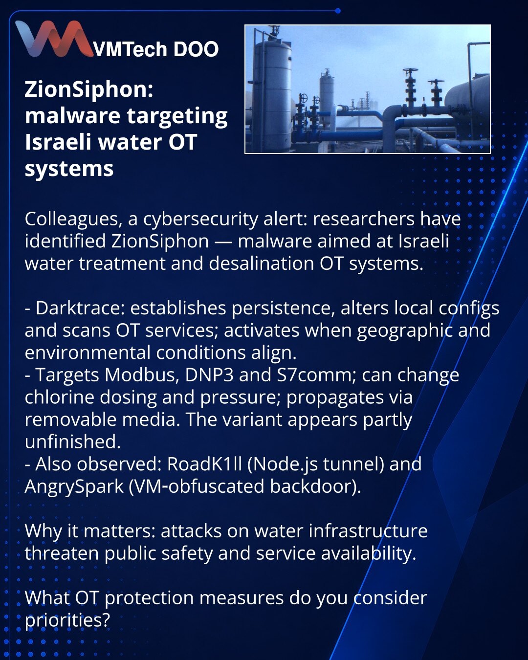 ZionSiphon: zlonamerni softver za vodne OT‑sisteme u Izraelu

Kolege, želim da skrenem pažnju iz oblasti kibernetske bezbednosti: istraživači su otkrili ZionSiphon — zlonamerni softver usmeren na izraelske sisteme za prečišćavanje i desalinizaciju vode.

- Darktrace: uspostavlja perzistenciju, menja lokalne konfiguracije i skenira OT‑servise; aktivira se pri poklapanju geo‑lokacijskih i okruženjskih uslova.
- Radi sa Modbus, DNP3 i S7comm, može menjati doziranje hlora i pritisak; širi se preko p