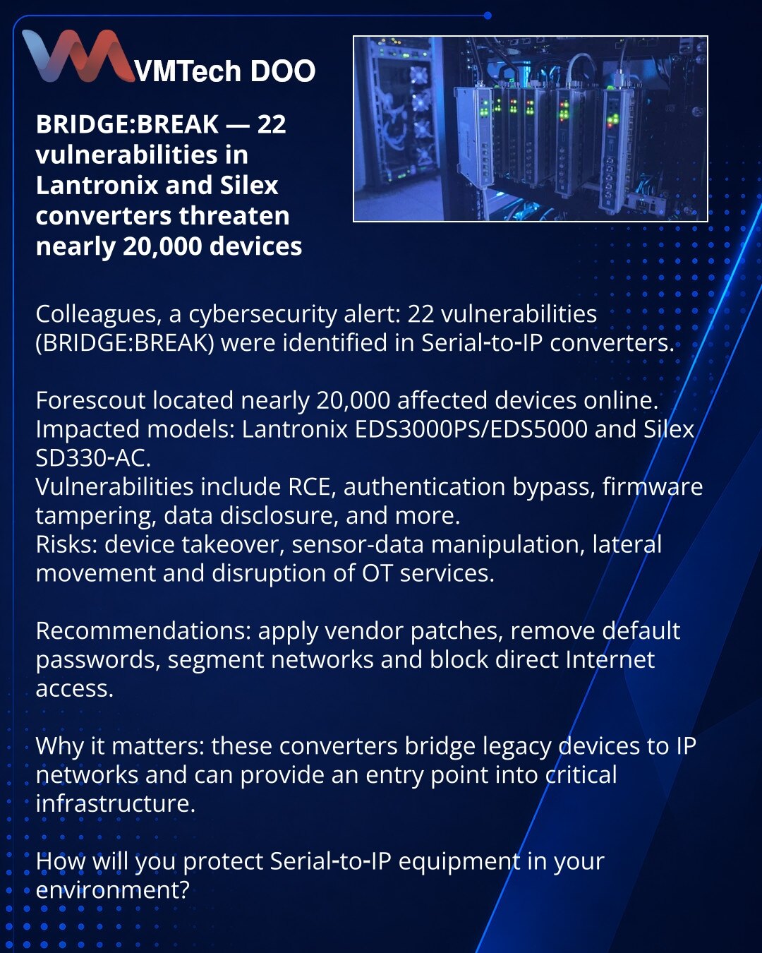 BRIDGE:BREAK — 22 ranjivosti u Lantronix i Silex konverterima ugrožavaju oko 20.000 uređaja

Kolege, želim skrenuti pažnju u sajber bezbednosti: otkriveno 22 ranjivosti u Serial‑to‑IP konverterima (BRIDGE:BREAK).

Forescout je pronašao gotovo 20.000 uređaja na internetu. Pogođeni: Lantronix EDS3000PS/EDS5000, Silex SD330‑AC.
Ranjivosti: RCE, obilaženje autentifikacije, zamena firmvera, otkrivanje podataka itd.
Rizici: preuzimanje uređaja, falsifikovanje podataka, lateralno kretanje i prekid OT s