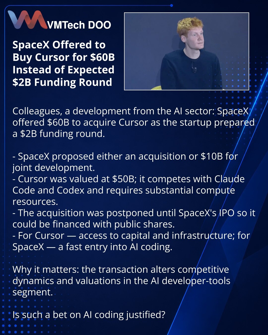 SpaceX ponudio preuzimanje Cursor‑a za 60 mlrd USD umesto očekivane runde od 2 mlrd USD

Poštovani, želim da podelim sa Vama vest iz sveta veštačke inteligencije: SpaceX je ponudio da kupi Cursor za 60 mlrd USD dok se startup pripremao za rundu od 2 mlrd USD.

- SpaceX je ponudio ili preuzimanje ili 10 mlrd USD za zajednički razvoj.
- Cursor je procenjen na 50 mlrd USD; konkuriše Claude Code i Codex‑u i zahteva značajne računarske resurse.
- Kupovina je odložena do IPO SpaceX‑a kako bi bila fina