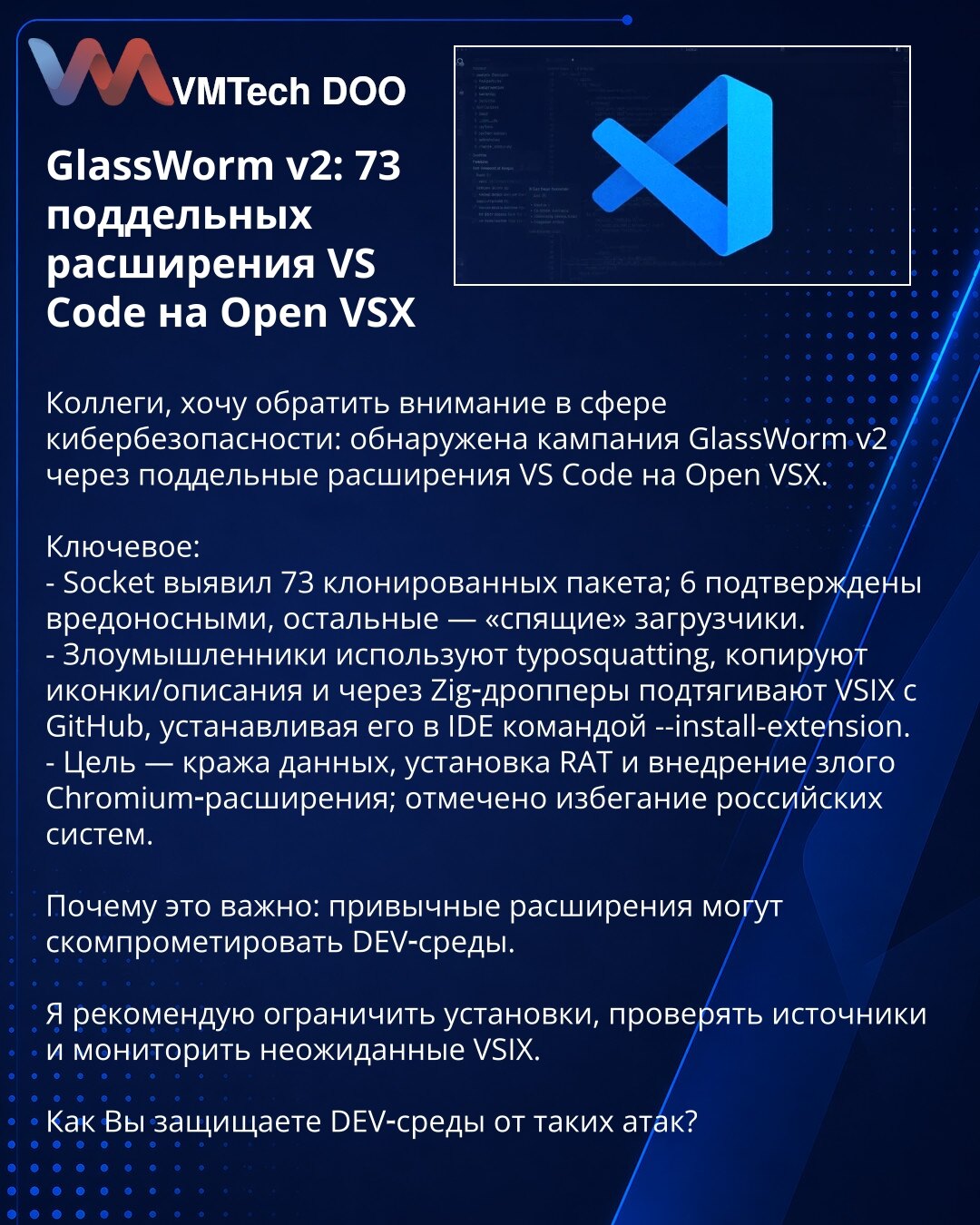 GlassWorm v2: 73 lažna proširenja za VS Code na Open VSX

Kolege, želim da skrenem pažnju u oblasti kibernetičke bezbednosti: otkrivena je kampanja GlassWorm v2 putem lažnih proširenja za VS Code na Open VSX.

Ključne tačke:
- Socket je otkrio 73 klonirana paketa; 6 potvrđeno kao maliciozno, ostali su "uspavani" downloaderi.
- Napadači koriste typosquatting, kopiraju ikone i opise i preko Zig-droppera preuzimaju VSIX sa GitHub-a, instalirajući ga u IDE komandnom (--install-extension).
- Cilj: kr